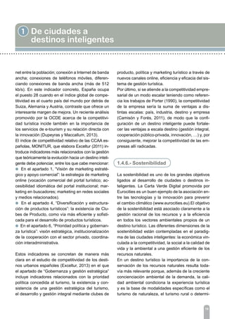 19
1 De ciudades a
destinos inteligentes
net entre la población; conexión a Internet de banda
ancha; conexiones de teléfonos móviles, diferen-
ciando conexiones de banda ancha (más de 512
kb/s). En este indicador concreto, España ocupa
el puesto 28 cuando en el índice global de compe-
titividad es el cuarto país del mundo por detrás de
Suiza, Alemania y Austria, contraste que ofrece un
interesante margen de mejora. Un reciente análisis
promovido por la OCDE acerca de la competitivi-
dad turística incide también en la importancia de
los servicios de e-tourism y su relación directa con
la innovación (Dupeyras y Maccallum, 2013).
El índice de competitividad relativo de las CCAA es-
pañolas, MONITUR, que elabora Exceltur (2011) in-
troduce indicadores más relacionados con la gestión
que teóricamente la evolución hacia un destino inteli-
gente debe potenciar, entre los que cabe mencionar:
l En el apartado 1, “Visión de marketing estraté-
gico y apoyo comercial”: la estrategia de marketing
online (vocación comercial del portal turístico; ac-
cesibilidad idiomática del portal institucional; mar-
keting en buscadores; marketing en redes sociales
y medios relacionados).
l En el apartado 4, “Diversificación y estructura-
ción de productos turísticos”: la existencia de Clu-
bes de Producto, como vía más eficiente y sofisti-
cada para el desarrollo de productos turísticos.
l En el apartado 6, “Prioridad política y gobernan-
za turística”: visión estratégica, institucionalización
de la cooperación con el sector privado, coordina-
ción interadministrativa.
Estos indicadores se concretan de manera más
clara en el estudio de competitividad de los desti-
nos urbanos españoles (Exceltur, 2013) en el que
el apartado de “Gobernanza y gestión estratégica”
incluye indicadores relacionados con la prioridad
política concedida al turismo, la existencia y con-
sistencia de una gestión estratégica del turismo,
el desarrollo y gestión integral mediante clubes de
producto, política y marketing turístico a través de
nuevos canales online, eficiencia y eficacia del sis-
tema de gestión turística.
Por último, si se atiende a la competitividad empre-
sarial de un modo escalar teniendo como referen-
cia los trabajos de Porter (1990), la competitividad
de la empresa sería la suma de ventajas a dis-
tintas escalas: país, industria, destino y empresa
(Camisón y Forés, 2011), de modo que la confi-
guración de un destino inteligente puede fortale-
cer las ventajas a escala destino (gestión integral,
cooperación público-privada, innovación, …) y, por
consiguiente, mejorar la competitividad de las em-
presas allí radicadas.
1.4.6.- Sostenibilidad
La sostenibilidad es uno de los grandes objetivos
ligados al desarrollo de ciudades o destinos in-
teligentes. La Carta Verde Digital promovida por
Eurocities es un buen ejemplo de la asociación en-
tre las tecnologías y la innovación para prevenir
el cambio climático (www.eurocities.eu).El objetivo
de la sostenibilidad está asociado claramente a la
gestión racional de los recursos y a la eficiencia
en todos los vectores ambientales propios de un
destino turístico. Las diferentes dimensiones de la
sostenibilidad están contempladas en el paradig-
ma de las ciudades inteligentes: la económica vin-
culada a la competitividad, la social a la calidad de
vida y la ambiental a una gestión eficiente de los
recursos naturales.
En un destino turístico la importancia de la con-
servación de los recursos naturales resulta toda-
vía más relevante porque, además de la creciente
concienciación ambiental de la demanda, la cali-
dad ambiental condiciona la experiencia turística
y es la base de modalidades específicas como el
turismo de naturaleza, el turismo rural o determi-
 
