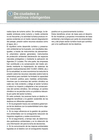 20
1 De ciudades a
destinos inteligentes
nados tipos de turismo activo. Sin embargo, la de-
seable simbiosis entre turismo y medio ambiente
no es frecuente y la actividad turística produce im-
pactos evidentes en el medio natural (degradación
del paisaje, presión sobre recursos escasos como
el agua, etc.).
El equilibrio entre desarrollo turístico y preserva-
ción ambiental se ha buscado, con resultados des-
iguales, a través de instrumentos de planeamien-
to urbanístico (planes generales), instrumentos
de protección ambiental (declaración de espacios
naturales protegidos) o mediante la aplicación de
Agendas 21 Locales. Por otra parte, las empresas
han contribuido a la conservación del medio am-
biente mediante la implantación de sistemas de
gestión medioambiental (ISO 14.0001; EMAS, etc.)
En la actualidad, la crisis económica ha reducido la
presión sobre los recursos naturales (sobre todo la
urbanística) pero también ha limitado la capacidad
de inversión pública para medidas ambientales,
mientras que la amenaza del cambio climático es
cada vez más evidente y obliga al sector turístico
a reducir su impacto y adaptarse a las consecuen-
cias del cambio climático. Sin embargo, el cambio
climático no se percibe como un problema relevan-
te por parte del sector turístico.
En este contexto, los avances hacia un destino in-
teligente benefician a la gestión sostenible de los
destinos en diferentes apartados:
l En la progresión hacia una verdadera gobernan-
za de los destinos con la sostenibilidad como obje-
tivo irrenunciable.
l En la mejor eficiencia en la gestión de paráme-
tros ambientales con la consiguiente reducción de
impactos negativos y costes económicos.
l En el seguimiento, a tiempo real, de determina-
dos parámetros ambientales y en la obtención de
una información útil para la toma de decisiones.
l En la comunicación de las mejoras ambientales
logradas en el destino con el consiguiente impacto
positivo en su posicionamiento turístico.
Estos beneficios sirven de base para el desarro-
llo de iniciativas y proyectos innovadores de base
ambiental y tecnológica por parte de emprendedo-
res y del propio sector turístico local que contribu-
yen a la cualificación de los destinos.
 