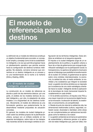 2El modelo de
referencia para los
destinos
La definición de un modelo de referencia constituye
un objetivo fundamental para concretar un concep-
to tan amplio y complejo como el de la ciudad/desti-
no inteligente, a la vez que permite progresar hacia
un planteamiento operativo que permita avanzar
hacia la configuración de destinos turísticos inteli-
gentes. No obstante, conviene remarcar que con-
vertirse en un destino inteligente es un proceso y
no una transformación de la noche a la mañana
(Dirks y Keeling, 2009).
La construcción de un modelo de referencia se
aborda a partir de dos elementos básicos: por una
parte, el análisis de los modelos teóricos de ciu-
dad inteligente y, por otra, la adaptación de estos
modelos a la singularidad de los destinos turísti-
cos. Obviamente, el modelo de referencia es una
formulación genérica que posteriormente ha de
desarrollarse mediante propuestas de actuación
concretas.
En general, los modelos de ciudad inteligente pi-
votan sobre los ámbitos propios de la planificación
urbana, aunque con un énfasis evidente en los
aspectos tecnológicos, sobre todo en los trabajos
más recientes donde la tecnología vertebra la con-
21
2.1.- El modelo de ciudad
inteligente: una aproximación
figuración de los territorios inteligentes. Estos ám-
bitos se sintetizan en el esquema siguiente.
El impulso a la ciudad inteligente surge de un re-
planteamiento de la política y la gestión urbana a
favor de un tipo de gobernanza que conjuga la pla-
nificación estratégica con la participación social, la
transparencia y la apertura del gobierno local para
ejercer el liderazgo que posibilita la transformación
de la ciudad. En síntesis, la gobernanza se ejerce
sobre cinco ámbitos interrelacionados: la econo-
mía, la calidad de vida, el medio ambiente, la mo-
vilidad y los ciudadanos que integran la sociedad
local. La gestión de dichos ámbitos se ve mejorada
por la existencia de una visión estratégica orienta-
da hacia la ciudad inteligente donde la aplicación
de la tecnología de modo transversal impacta fa-
vorablemente en cada ámbito:
l En la ámbito económico, el impulso a las TICs y
una mayor inserción en la economía digital favore-
ce la innovación, la atracción de talento, la creativi-
dad, el conocimiento y la competitividad.
l Desde el punto de vista de la calidad de vida, las
dimensiones tradicionales (cultura, seguridad, co-
hesión social, diversidad e identidad, entre otras)
se ven complementadas por aplicaciones tecnoló-
gicas como la relativas a la e-salud.
l La gestión ambiental se enmarca en parámetros
de sostenibilidad y eficiencia gracias a la aplica-
ción de redes inteligentes que, para ser útiles, han
 