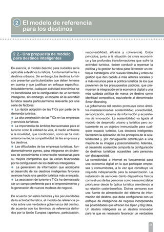 23
2 El modelo de referencia
para los destinos
En esencia, el modelo descrito para ciudades sería
aplicable a destinos turísticos, fundamentalmente a
destinos urbanos. Sin embargo, los destinos turísti-
cos presentan particularidades que deben tenerse
en cuenta y que justifican un enfoque específico.
Indudablemente, cualquier actividad económica se
ve beneficiada por la configuración de un territorio
inteligente, sin embargo, el impacto en la actividad
turística resulta particularmente relevante por una
serie de factores:
l La rápida adopción de las TICs por parte de la
demanda turística.
l La alta penetración de las TICs en las empresas
y servicios turísticos.
l La importancia de ámbitos transversales para el
turismo como la calidad de vida, el medio ambiente
o la movilidad, que condicionan, como se ha visto
anteriormente, la competitividad de las empresas y
los destinos.
l Las dificultades de las empresas turísticas, fun-
damentalmente pymes, para integrarse en dinámi-
cas de conocimiento e innovación necesarias para
su mejora competitiva que se verían favorecidas
por la configuración de los destinos inteligentes.
l La generación de información que acompaña
al desarrollo de los destinos inteligentes favorece
avances hacia una gestión turística más avanzada.
l La asociación de turismo y TICs ha demostrado
ser un campo preferente para el emprendimiento y
la generación de nuevos modelos de negocio.
De acuerdo con estos factores y las peculiaridades
de la actividad turística, el modelo de referencia pi-
vota sobre una verdadera gobernanza del destino,
de acuerdo con los términos de referencia defini-
dos por la Unión Europea (apertura, participación,
2.2.- Una propuesta de modelo
para destinos inteligentes
responsabilidad, eficacia y coherencia). Estos
principios, junto a la situación de crisis económi-
ca y las profundas transformaciones que sufre la
actividad turística, deben conducir a repensar la
política y la gestión turística para favorecer un en-
foque estratégico, con nuevas fórmulas y entes de
gestión que den cabida a más actores sociales y
a más recursos para la política turística de los que
provienen de los presupuestos públicos, que pro-
muevan la integración en la economía digital y una
más cuidada política de marca de destino como
identidad competitiva, equivalente al denominado
Smart Branding.
La gobernanza del destino promueve cinco ámbi-
tos interrelacionados: sostenibilidad, conectividad,
sensorización, sistema de información y ecosiste-
ma de innovación. La sostenibilidad va ligada al
modelo de desarrollo urbano y turístico pero ac-
tualmente es un objetivo irrenunciable para cual-
quier espacio turístico. Los destinos inteligentes
favorecen la aplicación de los principios de la sos-
tenibilidad y, por consiguiente contribuyen a una
mejora de su imagen y posicionamiento. Además,
el desarrollo sostenible comporta la configuración
de destinos turísticos accesibles para personas
con discapacidad.
La conectividad a internet es fundamental para
una economía digital en la que participan empre-
sas y consumidores, a la vez que constituye un
requisito indispensable para la sensorización. La
instalación de sensores (tanto dispositivos físicos
como el uso de las personas como sensores) debe
priorizarse desde la óptica turística atendiendo a
su relación coste-beneficio. Dichos sensores son
una fuente de alimentación del sistema de infor-
mación del destino, que debe configurarse con un
enfoque de inteligencia de negocio incorporando
las posibilidades que ofrecen los Open y Big Data.
Un destino inteligente es un destino innovador
para lo que es necesario favorecer un verdadero
 