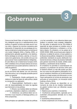 25
3Gobernanza
Como en las Smart Cities, el impulso hacia un des-
tino inteligente surge de un replanteamiento de la
política y la gestión turística que debe asumir nue-
vos retos y disponer los recursos necesarios para
alcanzarlos. El desarrollo de una estrategia de ciu-
dad es el elemento fundamental para convertirse en
una ciudad inteligente (Dirks y Keeling, 2009), un
planteamiento aplicable igualmente a los destinos.
Dicha estrategia se enmarca, además, en los prin-
cipios de la gobernanza, otra conditio sine qua non
para avanzar hacia ciudades/destinos inteligentes.
El Libro Blanco de la Gobernanza Europea (CCE,
2001) establece cinco principios básicos de la bue-
na gobernanza que puede aplicarse a todos los ni-
veles de gobierno:
	 1. Apertura. Las instituciones deben traba-
jar de una forma más abierta, con una comunica-
ción más activa y con un lenguaje accesible para el
público en general.
	 2. Participación. Amplia participación ciu-
dadana en todas las fases de cada política, desde
su concepción a su aplicación.
	 3. Responsabilidad. Clarificación y asun-
ción de responsabilidades de todos los agentes
que intervienen en las políticas.
	 4. Eficacia. Las medidas deben ser eficaces
y oportunas, adaptadas a objetivos y evaluables.
	 5. Coherencia. Las políticas deben ser co-
herentes, lo que requiere un liderazgo político y un
firme compromiso.
Estos principios son aplicables a todas las políticas
y se han convertido en una referencia básica para
analizar la evolución hacia ciudades inteligentes.
Por otra parte, la aplicación de las TICs facilita el
desarrollo de estos principios en ámbitos como la
Administración Electrónica o e-Gobierno y el Go-
bierno Abierto. El e-Gobierno, en los países de la
OCDE (OCDE, 2008), se promueve para mejorar la
eficiencia, la calidad de servicio, el buen gobierno y
la eficacia de las políticas, trabajando en cinco áreas
preferentes: orientación al usuario; distribución mul-
ticanal de servicios; enfoque de procesos habituales
para generar economías de escala; análisis coste-
beneficio; y coordinación de las iniciativas.
El e-Gobierno ha permitido la automatización de
procesos y la prestación de servicios online pero
el Gobierno Abierto va más allá puesto que plan-
tea una nueva era del gobierno participativo en la
que el ciudadano interactúa con la Administración
gracias a un mejor acceso a la información y a una
mayor participación en la toma de decisiones, que
promueve el conocimiento y la innovación social
(Lathrop y Ruma, 2010).
Estos nuevos enfoques se desarrollan en un
momento de crisis de los modelos tradicionales
de gestión turística local, por diferentes causas
(FEMP, 2008):
l Objetivos poco explícitos o inexistentes.
l Insuficiencia presupuestaria, agravada por la
austeridad presupuestaria derivada de la crisis
económica.
l Insuficiente profesionalización.
l Escasa cooperación con el sector privado.
 
