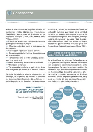 3 Gobernanza
26
Frente a esta situación se proponen modelos or-
ganizativos mixtos (Consorcios, Fundaciones,
Sociedades, Asociaciones, etc.) basados en los
siguientes principios (Anton, 2012; FEMyP, 2008;
Velasco, 2008):
l Eficacia, de acuerdo con los objetivos marcados
por la política turística municipal.
l Eficiencia, entendida como la optimización de
los recursos.
l Cooperación y consenso público-privado.
l Corresponsabilidad en la toma de decisiones y
en la financiación.
l Transparencia ante el sector turístico y la socie-
dad local en general.
l Mayor estabilidad y autosuficiencia financiera.
l Orientación al mercado
l Transversalidad, mediante la participación de to-
dos los agentes que inciden en la actividad turística.
Se trata de principios teóricos interesantes, sin
embargo, en la práctica se constata la dificultad
de consolidar los entes mixtos de gestión, de re-
cabar la participación financiera de las empresas
3.1.- Marco analítico para medir la
gobernanza de los destinos
turísticas e, incluso, de coordinar las áreas de
actuación municipal que inciden en la actividad
turística, un aspecto básico desde la óptica de
los destinos inteligentes. Por otra parte, el rango
urbano del municipio y su grado y tipo de espe-
cialización turística condiciona la creación de en-
tes con una gestión turística avanzada que sí son
frecuentes en los destinos urbanos (Heely, 2011).
La aplicación de los principios de la gobernanza
a la gestión turística puede medirse de acuerdo
con una serie de parámetros representados en la
figura adjunta. Se trata de un marco analítico de
referencia cuya aplicación requerirá matizaciones
en función del tipo de destino (volumen de ofer-
ta turística, población, recursos de las Adminis-
traciones, tipo de empresas predominante, etc.)
pero que resulta útil para contrastar la operativi-
dad de los principios de la gobernanza.
 