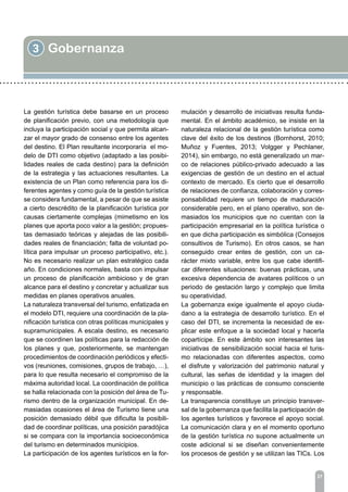 3 Gobernanza
27
La gestión turística debe basarse en un proceso
de planificación previo, con una metodología que
incluya la participación social y que permita alcan-
zar el mayor grado de consenso entre los agentes
del destino. El Plan resultante incorporaría el mo-
delo de DTI como objetivo (adaptado a las posibi-
lidades reales de cada destino) para la definición
de la estrategia y las actuaciones resultantes. La
existencia de un Plan como referencia para los di-
ferentes agentes y como guía de la gestión turística
se considera fundamental, a pesar de que se asiste
a cierto descrédito de la planificación turística por
causas ciertamente complejas (mimetismo en los
planes que aporta poco valor a la gestión; propues-
tas demasiado teóricas y alejadas de las posibili-
dades reales de financiación; falta de voluntad po-
lítica para impulsar un proceso participativo, etc.).
No es necesario realizar un plan estratégico cada
año. En condiciones normales, basta con impulsar
un proceso de planificación ambicioso y de gran
alcance para el destino y concretar y actualizar sus
medidas en planes operativos anuales.
La naturaleza transversal del turismo, enfatizada en
el modelo DTI, requiere una coordinación de la pla-
nificación turística con otras políticas municipales y
supramunicipales. A escala destino, es necesario
que se coordinen las políticas para la redacción de
los planes y que, posteriormente, se mantengan
procedimientos de coordinación periódicos y efecti-
vos (reuniones, comisiones, grupos de trabajo, …),
para lo que resulta necesario el compromiso de la
máxima autoridad local. La coordinación de política
se halla relacionada con la posición del área de Tu-
rismo dentro de la organización municipal. En de-
masiadas ocasiones el área de Turismo tiene una
posición demasiado débil que dificulta la posibili-
dad de coordinar políticas, una posición paradójica
si se compara con la importancia socioeconómica
del turismo en determinados municipios.
La participación de los agentes turísticos en la for-
mulación y desarrollo de iniciativas resulta funda-
mental. En el ámbito académico, se insiste en la
naturaleza relacional de la gestión turística como
clave del éxito de los destinos (Bornhorst, 2010;
Muñoz y Fuentes, 2013; Volgger y Pechlaner,
2014), sin embargo, no está generalizado un mar-
co de relaciones público-privado adecuado a las
exigencias de gestión de un destino en el actual
contexto de mercado. Es cierto que el desarrollo
de relaciones de confianza, colaboración y corres-
ponsabilidad requiere un tiempo de maduración
considerable pero, en el plano operativo, son de-
masiados los municipios que no cuentan con la
participación empresarial en la política turística o
en que dicha participación es simbólica (Consejos
consultivos de Turismo). En otros casos, se han
conseguido crear entes de gestión, con un ca-
rácter mixto variable, entre los que cabe identifi-
car diferentes situaciones: buenas prácticas, una
excesiva dependencia de avatares políticos o un
periodo de gestación largo y complejo que limita
su operatividad.
La gobernanza exige igualmente el apoyo ciuda-
dano a la estrategia de desarrollo turístico. En el
caso del DTI, se incrementa la necesidad de ex-
plicar este enfoque a la sociedad local y hacerla
copartícipe. En este ámbito son interesantes las
iniciativas de sensibilización social hacia el turis-
mo relacionadas con diferentes aspectos, como
el disfrute y valorización del patrimonio natural y
cultural, las señas de identidad y la imagen del
municipio o las prácticas de consumo consciente
y responsable.
La transparencia constituye un principio transver-
sal de la gobernanza que facilita la participación de
los agentes turísticos y favorece el apoyo social.
La comunicación clara y en el momento oportuno
de la gestión turística no supone actualmente un
coste adicional si se diseñan convenientemente
los procesos de gestión y se utilizan las TICs. Los
 
