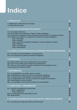 Indice
I. INTRODUCCIÓN
I.I. Metodología y desarrollo de los trabajos
I.II. Estructura del manual
1.- DE CIUDADES A DESTINOS INTELIGENTES
1.1.- El concepto Smart City
1.2.- El concepto Smart Destination / Destino Turístico Inteligente
1.3.- Claves para la adaptación de los principios de la Smart City a los destinos turísticos
1.4.- Factores que justifican la configuración de destinos turísticos inteligentes
	 1.4.1.- Tecnología
	 1.4.2.- Demanda
	 1.4.3.- Cambios en la gestión empresarial y nuevos modelos de negocio
	 1.4.4.- Eficiencia
	 1.4.5.- Competitividad
	 1.4.6.- Sostenibilidad
2.- EL MODELO DE REFERENCIA PARA LOS DESTINOS TURÍSTICOS INTELIGENTES
2.1.- El modelo de ciudad inteligente: una aproximación
2.2.- Una propuesta de modelo para destinos inteligentes
3. GOBERNANZA
3.1.- Marco analítico para medir la gobernanza de los destinos
3.2.- El DTI como modelo para el refuerzo de la gobernanza
3.3.- Hacia un nuevo modelo de gestión turística local: la consolidación de los
entes de gestión de destinos (EGDs)
4. SOSTENIBILIDAD
4.1.- La sostenibilidad y el modelo urbano y turístico
4.2.- Sostenibilidad y creación de valor en las ciudades inteligentes
4.3.- La medición de la sostenibilidad: Los sistemas de indicadores
4.4.- La sostenibilidad como vía para la mejora de la imagen de los destinos
4.5.- Sostenibilidad y cambio climático
4.6.- La accesibilidad como dimensión básica de la sostenibilidad
5.- CONECTIVIDAD Y SENSORIZACIÓN
5.1.- Opciones tecnológicas de conectividad
	 5.1.1.- Inalámbricas
	 5.1.2.- Alámbricas
5.2.- La conectividad como pilar básico del DTI
5.3.- Sensorización
6.- SISTEMA DE INFORMACIÓN PARA UN DESTINO TURÍSTICO INTELIGENTE
6.1.- Los datos que configuran el sistema de información	 	
03
03
04
06
06
11
12
13
13
15
16
18
18
19
21
21
23
25
26
28
29
32
33
36
39
43
44
45
52
52
53
55
56
56
59
60
 