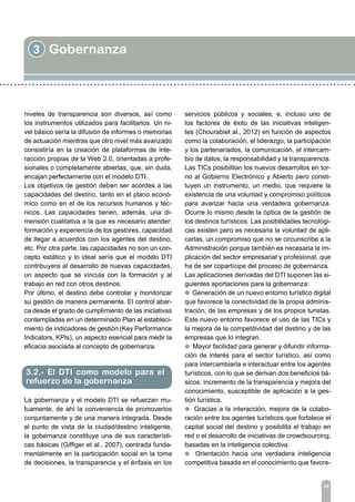 3 Gobernanza
28
niveles de transparencia son diversos, así como
los instrumentos utilizados para facilitarlos. Un ni-
vel básico sería la difusión de informes o memorias
de actuación mientras que otro nivel más avanzado
consistiría en la creación de plataformas de inte-
racción propias de la Web 2.0, orientadas a profe-
sionales o completamente abiertas, que, sin duda,
encajan perfectamente con el modelo DTI.
Los objetivos de gestión deben ser acordes a las
capacidades del destino, tanto en el plano econó-
mico como en el de los recursos humanos y téc-
nicos. Las capacidades tienen, además, una di-
mensión cualitativa a la que es necesario atender:
formación y experiencia de los gestores, capacidad
de llegar a acuerdos con los agentes del destino,
etc. Por otra parte, las capacidades no son un con-
cepto estático y lo ideal sería que el modelo DTI
contribuyera al desarrollo de nuevas capacidades,
un aspecto que se vincula con la formación y al
trabajo en red con otros destinos.
Por último, el destino debe controlar y monitorizar
su gestión de manera permanente. El control abar-
ca desde el grado de cumplimiento de las iniciativas
contempladas en un determinado Plan al estableci-
miento de indicadores de gestión (Key Performance
Indicators, KPIs), un aspecto esencial para medir la
eficacia asociada al concepto de gobernanza.
La gobernanza y el modelo DTI se refuerzan mu-
tuamente, de ahí la conveniencia de promoverlos
conjuntamente y de una manera integrada. Desde
el punto de vista de la ciudad/destino inteligente,
la gobernanza constituye una de sus característi-
cas básicas (Giffiger et al., 2007), centrada funda-
mentalmente en la participación social en la toma
de decisiones, la transparencia y el énfasis en los
3.2.- El DTI como modelo para el
refuerzo de la gobernanza
servicios públicos y sociales; e, incluso uno de
los factores de éxito de las iniciativas inteligen-
tes (Chourabiet al., 2012) en función de aspectos
como la colaboración, el liderazgo, la participación
y los partenariados, la comunicación, el intercam-
bio de datos, la responsabilidad y la transparencia.
Las TICs posibilitan los nuevos desarrollos en tor-
no al Gobierno Electrónico y Abierto pero consti-
tuyen un instrumento, un medio, que requiere la
existencia de una voluntad y compromiso políticos
para avanzar hacia una verdadera gobernanza.
Ocurre lo mismo desde la óptica de la gestión de
los destinos turísticos. Las posibilidades tecnológi-
cas existen pero es necesaria la voluntad de apli-
carlas, un compromiso que no se circunscribe a la
Administración porque también es necesaria la im-
plicación del sector empresarial y profesional, que
ha de ser copartícipe del proceso de gobernanza.
Las aplicaciones derivadas del DTI suponen las si-
guientes aportaciones para la gobernanza:
l Generación de un nuevo entorno turístico digital
que favorece la conectividad de la propia adminis-
tración, de las empresas y de los propios turistas.
Este nuevo entorno favorece el uso de las TICs y
la mejora de la competitividad del destino y de las
empresas que lo integran.
l Mayor facilidad para generar y difundir informa-
ción de interés para el sector turístico, así como
para intercambiarla e interactuar entre los agentes
turísticos, con lo que se derivan dos beneficios bá-
sicos: incremento de la transparencia y mejora del
conocimiento, susceptible de aplicación a la ges-
tión turística.
l Gracias a la interacción, mejora de la colabo-
ración entre los agentes turísticos que fortalece el
capital social del destino y posibilita el trabajo en
red o el desarrollo de iniciativas de crowdsourcing,
basadas en la inteligencia colectiva.
l Orientación hacia una verdadera inteligencia
competitiva basada en el conocimiento que favore-
 