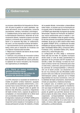 3 Gobernanza
29
ce procesos sistemáticos de búsqueda de informa-
ción útil para la gestión en cuatro apartados: vigi-
lancia del entorno, de los competidores, comercial
(proveedores, clientes y mercados) y tecnológica.
l Establecimiento de las bases para la mejora de
la Administración Electrónica, desarrollo de la Ad-
ministración Abierta, mediante la apertura de datos
públicos y el fomento de la reutilización, y la adap-
tación a un escenario Big Data, en colaboración,
de nuevo, con las empresas turísticas del destino.
l Aprovechamiento de las oportunidades del mar-
keting online para el desarrollo de iniciativas con
una relación impacto/coste favorable.
l Mejora de la medición del retorno de las iniciati-
vas de gestión turística.
l Estímulo a los procesos de innovación turística
no exclusivamente tecnológicos, puesto que tam-
bién promueve el desarrollo de nuevos productos,
la captación de nuevos mercados y las innovacio-
nes organizativas y/o estratégicas.
Los DTIs refuerzan la necesidad de transformar el
modelo de gestión turística tradicional, aquejado
de los problemas expuestos anteriormente, y evo-
lucionar hacia nuevas fórmulas de gestión de des-
tinos. Se trata de configurar entes de gestión de
destinos más eficientes y proactivos, integradores
del tejido turístico local y capaces de gestionar la
complejidad y la transversalidad de la oferta local
con una decidida orientación de mercado.
El diagnóstico realizado por la FEMyP (2008) ponía
de relieve la preeminencia de una organización mu-
nicipal del turismo basada en Concejalías con una
escasa participación privada. No obstante, a finales
3.3.- Hacia un nuevo modelo de
gestión turística local:
la consolidación de los entes de
gestión de destinos (EGDs)
de la pasada década, comenzaban a desarrollarse
entes mixtos, un proceso que se vio favorecido por
el acuerdo entre la Secretaria General de Turismo
y la FEMyP para desarrollar el programa de ayudas
denominado “Soporte de Promoción de Destinos”,
que incluía subvenciones para la creación o con-
solidación de entidades mixtas de gestión turística.
En las tres primeras convocatorias participaron 109
entidades, de las que un 56% crearon entes mixtos
de gestión (FEMyP, 2010). La distribución de estas
entidades por figuras jurídicas ofrece estos porcen-
tajes: Sociedades Mixtas (38%), Consorcios (36%),
Fundación (13%), Sociedad Pública (5%), Asocia-
ciones (5%) y otras fórmulas (3%).
La configuración de DTIs obliga a evolucionar
hacia este tipo de entes. En aquellos municipios
donde exista un ente de estas características la
aplicación de los principios del DTI resultará más
sencilla y viable. Sin embargo, no todos los muni-
cipios turísticos reúnen las condiciones para crear
un ente mixto y, sobre todo, para que funcione bajo
las premisas de corresponsabilidad y cofinancia-
ción con el sector privado. Las situaciones loca-
les son muy diversas pero las dificultades suelen
provenir tanto de la falta de convencimiento de la
Administración pública, agravada por la limitada
disponibilidad de recursos económicos, como por
la debilidad del tejido empresarial, claramente do-
minado por pequeñas y medianas empresas.
En cualquier caso, es evidente que la organiza-
ción tradicional no puede soportar la transforma-
ción que exige el modelo DTI y que, aunque no se
cree un nuevo ente, han de incorporarse nuevas
pautas de gestión que permitan alcanzar los ob-
jetivos propios de estos entes: eficacia; eficiencia;
cooperación; corresponsabilidad; transparencia;
estabilidad y suficiencia financiera; orientación al
mercado; y transversalidad. Si un ente mixto no es
viable, al menos debe lograrse una gestión más
participativa y profesionalizada.
 