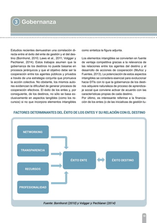 3 Gobernanza
30
Estudios recientes demuestran una correlación di-
recta entre el éxito del ente de gestión y el del des-
tino (Bornhorst, 2010; Laws et al., 2011; Volgger y
Pechlaner, 2014). Estos trabajos asumen que la
gobernanza de los destinos no puede basarse en
procesos jerárquicos y que el objetivo debe ser la
cooperación entre los agentes públicos y privados
a través de una estrategia conjunta que promueva
la acción colectiva. No obstante, los mismos auto-
res evidencian la dificultad de generar procesos de
cooperación efectivos. El éxito de los entes y, por
consiguiente, de los destinos, no sólo se basa ex-
clusivamente en aspectos tangibles (como los re-
cursos) si no que incorpora elementos intangibles
como sintetiza la figura adjunta.
Los elementos intangibles se convierten en fuente
de ventaja competitiva gracias a la relevancia de
las relaciones entre los agentes del destino y el
desarrollo de acciones de cooperación (Muñoz y
Fuentes, 2013). La potenciación de estos aspectos
intangibles se considera esencial para evolucionar
hacia DTIs con lo que la gobernanza de los desti-
nos adquiere naturaleza de proceso de aprendiza-
je social que conviene activar de acuerdo con las
características propias de cada destino.
Por último, es interesante referirse a la financia-
ción de los entes (o de las iniciativas de gestión tu-
 