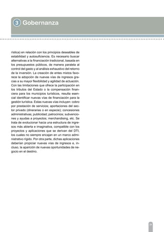 3 Gobernanza
31
rística) en relación con los principios deseables de
estabilidad y autosuficiencia. Es necesario buscar
alternativas a la financiación tradicional, basada en
los presupuestos públicos, de manera paralela al
control del gasto y al análisis exhaustivo del retorno
de la inversión. La creación de entes mixtos favo-
rece la adopción de nuevas vías de ingresos gra-
cias a su mayor flexibilidad y agilidad de actuación.
Con las limitaciones que ofrece la participación en
los tributos del Estado o la compensación finan-
ciera para los municipios turísticos, resulta esen-
cial identificar nuevas vías de financiación para la
gestión turística. Estas nuevas vías incluyen: cobro
por prestación de servicios; aportaciones del sec-
tor privado (dinerarias o en especie); concesiones
administrativas; publicidad; patrocinios; subvencio-
nes y ayudas a proyectos; merchandising, etc. Se
trata de evolucionar hacia una estructura de ingre-
sos más abierta e imaginativa, compatible con los
proyectos y aplicaciones que se derivan del DTI,
los cuales no siempre encajan en un marco admi-
nistrativo rígido. Por otra parte, dichas aplicaciones
deberían propiciar nuevas vías de ingresos e, in-
cluso, la aparición de nuevas oportunidades de ne-
gocio en el destino.
 