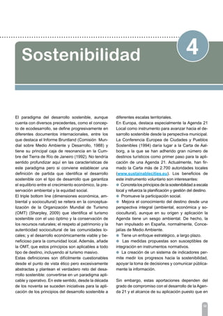32
4Sostenibilidad
El paradigma del desarrollo sostenible, aunque
cuenta con diversos precedentes, como el concep-
to de ecodesarrollo, se define progresivamente en
diferentes documentos internacionales, entre los
que destaca el Informe Bruntland (Comisión Mun-
dial sobre Medio Ambiente y Desarrollo, 1988) y
tiene su principal caja de resonancia en la Cum-
bre del Tierra de Río de Janeiro (1992). No tendría
sentido profundizar aquí en las características de
este paradigma pero si conviene establecer una
definición de partida que identifica el desarrollo
sostenible con el tipo de desarrollo que garantiza
el equilibrio entre el crecimiento económico, la pre-
servación ambiental y la equidad social.
El triple bottom line (dimensiones económica, am-
biental y sociocultural) se reitera en la conceptua-
lización de la Organización Mundial de Turismo
(OMT) (Sharpley, 2009) que identifica el turismo
sostenible con el uso óptimo y la conservación de
los recursos naturales; el respeto al patrimonio y la
autenticidad sociocultural de las comunidades lo-
cales; y el desarrollo económicamente viable y be-
neficioso para la comunidad local. Además, añade
la OMT, que estos principios son aplicables a todo
tipo de destino, incluyendo al turismo masivo.
Estas definiciones son difícilmente cuestionables
desde el punto de vista ético pero excesivamente
abstractas y plantean el verdadero reto del desa-
rrollo sostenible: convertirse en un paradigma apli-
cable y operativo. En este sentido, desde la década
de los noventa se suceden iniciativas para la apli-
cación de los principios del desarrollo sostenible a
diferentes escalas territoriales.
En Europa, destaca especialmente la Agenda 21
Local como instrumento para avanzar hacia el de-
sarrollo sostenible desde la perspectiva municipal.
La Conferencia Europea de Ciudades y Pueblos
Sostenibles (1994) daría lugar a la Carta de Aal-
borg, a la que se han adherido gran número de
destinos turísticos como primer paso para la apli-
cación de una Agenda 21. Actualmente, han fir-
mado la Carta más de 2.700 autoridades locales
(www.sustainablecities.eu). Los beneficios de
este instrumento voluntario son interesantes:
l Concreta los principios de la sostenibilidad a escala
local y refuerza la planificación y gestión del destino.
l Promueve la participación social.
l Mejora el conocimiento del destino desde una
perspectiva integral (ambiental, económica y so-
ciocultural), aunque en su origen y aplicación la
Agenda tiene un sesgo ambiental. De hecho, la
han impulsado en España, normalmente, Conce-
jalías de Medio Ambiente.
l Tiene un enfoque estratégico, a largo plazo.
l Las medidas propuestas son susceptibles de
integración en instrumentos normativos.
l La creación de un sistema de indicadores per-
mite medir los progresos hacia la sostenibilidad,
apoyar la toma de decisiones y comunicar pública-
mente la información.
Sin embargo, estas aportaciones dependen del
grado de compromiso con el desarrollo de la Agen-
da 21 y el alcance de su aplicación puesto que en
 