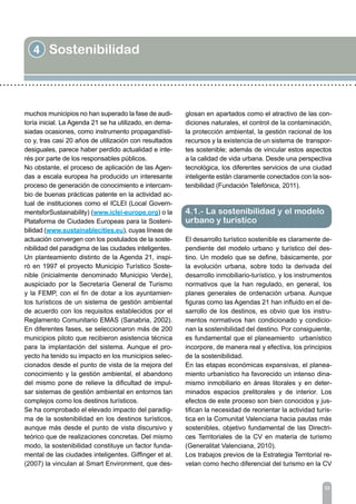 4 Sostenibilidad
33
muchos municipios no han superado la fase de audi-
toría inicial. La Agenda 21 se ha utilizado, en dema-
siadas ocasiones, como instrumento propagandísti-
co y, tras casi 20 años de utilización con resultados
desiguales, parece haber perdido actualidad e inte-
rés por parte de los responsables públicos.
No obstante, el proceso de aplicación de las Agen-
das a escala europea ha producido un interesante
proceso de generación de conocimiento e intercam-
bio de buenas prácticas patente en la actividad ac-
tual de instituciones como el ICLEI (Local Govern-
mentsforSustainability) (www.iclei-europe.org) o la
Plataforma de Ciudades Europeas para la Sosteni-
bilidad (www.sustainablecities.eu), cuyas líneas de
actuación convergen con los postulados de la soste-
nibilidad del paradigma de las ciudades inteligentes.
Un planteamiento distinto de la Agenda 21, inspi-
ró en 1997 el proyecto Municipio Turístico Soste-
nible (inicialmente denominado Municipio Verde),
auspiciado por la Secretaría General de Turismo
y la FEMP, con el fin de dotar a los ayuntamien-
tos turísticos de un sistema de gestión ambiental
de acuerdo con los requisitos establecidos por el
Reglamento Comunitario EMAS (Sanabria, 2002).
En diferentes fases, se seleccionaron más de 200
municipios piloto que recibieron asistencia técnica
para la implantación del sistema. Aunque el pro-
yecto ha tenido su impacto en los municipios selec-
cionados desde el punto de vista de la mejora del
conocimiento y la gestión ambiental, el abandono
del mismo pone de relieve la dificultad de impul-
sar sistemas de gestión ambiental en entornos tan
complejos como los destinos turísticos.
Se ha comprobado el elevado impacto del paradig-
ma de la sostenibilidad en los destinos turísticos,
aunque más desde el punto de vista discursivo y
teórico que de realizaciones concretas. Del mismo
modo, la sostenibilidad constituye un factor funda-
mental de las ciudades inteligentes. Giffinger et al.
(2007) la vinculan al Smart Environment, que des-
glosan en apartados como el atractivo de las con-
diciones naturales, el control de la contaminación,
la protección ambiental, la gestión racional de los
recursos y la existencia de un sistema de transpor-
tes sostenible; además de vincular estos aspectos
a la calidad de vida urbana. Desde una perspectiva
tecnológica, los diferentes servicios de una ciudad
inteligente están claramente conectados con la sos-
tenibilidad (Fundación Telefónica, 2011).
El desarrollo turístico sostenible es claramente de-
pendiente del modelo urbano y turístico del des-
tino. Un modelo que se define, básicamente, por
la evolución urbana, sobre todo la derivada del
desarrollo inmobiliario-turístico, y los instrumentos
normativos que la han regulado, en general, los
planes generales de ordenación urbana. Aunque
figuras como las Agendas 21 han influido en el de-
sarrollo de los destinos, es obvio que los instru-
mentos normativos han condicionado y condicio-
nan la sostenibilidad del destino. Por consiguiente,
es fundamental que el planeamiento urbanístico
incorpore, de manera real y efectiva, los principios
de la sostenibilidad.
En las etapas económicas expansivas, el planea-
miento urbanístico ha favorecido un intenso dina-
mismo inmobiliario en áreas litorales y en deter-
minados espacios prelitorales y de interior. Los
efectos de este proceso son bien conocidos y jus-
tifican la necesidad de reorientar la actividad turís-
tica en la Comunitat Valenciana hacia pautas más
sostenibles, objetivo fundamental de las Directri-
ces Territoriales de la CV en materia de turismo
(Generalitat Valenciana, 2010).
Los trabajos previos de la Estrategia Territorial re-
velan como hecho diferencial del turismo en la CV
4.1.- La sostenibilidad y el modelo
urbano y turístico
 