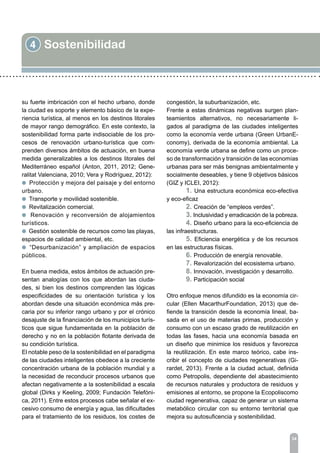 4 Sostenibilidad
34
su fuerte imbricación con el hecho urbano, donde
la ciudad es soporte y elemento básico de la expe-
riencia turística, al menos en los destinos litorales
de mayor rango demográfico. En este contexto, la
sostenibilidad forma parte indisociable de los pro-
cesos de renovación urbano-turística que com-
prenden diversos ámbitos de actuación, en buena
medida generalizables a los destinos litorales del
Mediterráneo español (Anton, 2011, 2012; Gene-
ralitat Valenciana, 2010; Vera y Rodríguez, 2012):
l Protección y mejora del paisaje y del entorno
urbano.
l Transporte y movilidad sostenible.
l Revitalización comercial.
l Renovación y reconversión de alojamientos
turísticos.
l Gestión sostenible de recursos como las playas,
espacios de calidad ambiental, etc.
l “Desurbanización” y ampliación de espacios
públicos.
En buena medida, estos ámbitos de actuación pre-
sentan analogías con los que abordan las ciuda-
des, si bien los destinos comprenden las lógicas
especificidades de su orientación turística y los
abordan desde una situación económica más pre-
caria por su inferior rango urbano y por el crónico
desajuste de la financiación de los municipios turís-
ticos que sigue fundamentada en la población de
derecho y no en la población flotante derivada de
su condición turística.
El notable peso de la sostenibilidad en el paradigma
de las ciudades inteligentes obedece a la creciente
concentración urbana de la población mundial y a
la necesidad de reconducir procesos urbanos que
afectan negativamente a la sostenibilidad a escala
global (Dirks y Keeling, 2009; Fundación Telefóni-
ca, 2011). Entre estos procesos cabe señalar el ex-
cesivo consumo de energía y agua, las dificultades
para el tratamiento de los residuos, los costes de
congestión, la suburbanización, etc.
Frente a estas dinámicas negativas surgen plan-
teamientos alternativos, no necesariamente li-
gados al paradigma de las ciudades inteligentes
como la economía verde urbana (Green UrbanE-
conomy), derivada de la economía ambiental. La
economía verde urbana se define como un proce-
so de transformación y transición de las economías
urbanas para ser más benignas ambientalmente y
socialmente deseables, y tiene 9 objetivos básicos
(GIZ y ICLEI, 2012):
	 1. Una estructura económica eco-efectiva
y eco-eficaz
	 2. Creación de “empleos verdes”.
	 3. Inclusividad y erradicación de la pobreza.
	 4. Diseño urbano para la eco-eficiencia de
las infraestructuras.
	 5. Eficiencia energética y de los recursos
en las estructuras físicas.
	 6. Producción de energía renovable.
	 7. Revalorización del ecosistema urbano.
	 8. Innovación, investigación y desarrollo.
	 9. Participación social
Otro enfoque menos difundido es la economía cir-
cular (Ellen MacarthurFoundation, 2013) que de-
fiende la transición desde la economía lineal, ba-
sada en el uso de materias primas, producción y
consumo con un escaso grado de reutilización en
todas las fases, hacia una economía basada en
un diseño que minimice los residuos y favorezca
la reutilización. En este marco teórico, cabe ins-
cribir el concepto de ciudades regenerativas (Gi-
rardet, 2013). Frente a la ciudad actual, definida
como Petropolis, dependiente del abastecimiento
de recursos naturales y productora de residuos y
emisiones al entorno, se propone la Ecopoliscomo
ciudad regenerativa, capaz de generar un sistema
metabólico circular con su entorno territorial que
mejora su autosuficencia y sostenibilidad.
 