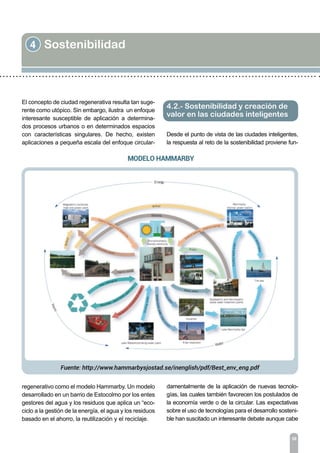 4 Sostenibilidad
36
El concepto de ciudad regenerativa resulta tan suge-
rente como utópico. Sin embargo, ilustra un enfoque
interesante susceptible de aplicación a determina-
dos procesos urbanos o en determinados espacios
con características singulares. De hecho, existen
aplicaciones a pequeña escala del enfoque circular-
regenerativo como el modelo Hammarby. Un modelo
desarrollado en un barrio de Estocolmo por los entes
gestores del agua y los residuos que aplica un “eco-
ciclo a la gestión de la energía, el agua y los residuos
basado en el ahorro, la reutilización y el reciclaje.
Desde el punto de vista de las ciudades inteligentes,
la respuesta al reto de la sostenibilidad proviene fun-
4.2.- Sostenibilidad y creación de
valor en las ciudades inteligentes
damentalmente de la aplicación de nuevas tecnolo-
gías, las cuales también favorecen los postulados de
la economía verde o de la circular. Las expectativas
sobre el uso de tecnologías para el desarrollo sosteni-
ble han suscitado un interesante debate aunque cabe
 