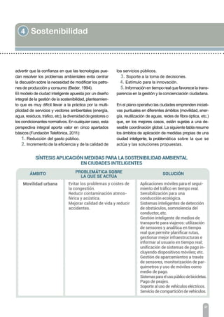 4 Sostenibilidad
37
advertir que la confianza en que las tecnologías pue-
dan resolver los problemas ambientales evita centrar
la discusión sobre la necesidad de modificar los patro-
nes de producción y consumo (Beder, 1994).
El modelo de ciudad inteligente apuesta por un diseño
integral de la gestión de la sostenibilidad, planteamien-
to que es muy difícil llevar a la práctica por la multi-
plicidad de servicios y vectores ambientales (energía,
agua, residuos, tráfico, etc), la diversidad de gestores o
los condicionantes normativos. En cualquier caso, esta
perspectiva integral aporta valor en cinco apartados
básicos (Fundación Telefónica, 2011):
1. Reducción del gasto público.
2. Incremento de la eficiencia y de la calidad de
los servicios públicos.
3. Soporte a la toma de decisiones.
4. Estímulo para la innovación.
5. Información en tiempo real que favorece la trans-
parencia en la gestión y la concienciación ciudadana.
En el plano operativo las ciudades emprenden iniciati-
vas puntuales en diferentes ámbitos (movilidad, ener-
gía, reutilización de aguas, redes de fibra óptica, etc.)
que, en los mejores casos, están sujetas a una de-
seable coordinación global. La siguiente tabla resume
los ámbitos de aplicación de medidas propias de una
ciudad inteligente, la problemática sobre la que se
actúa y las soluciones propuestas.
 