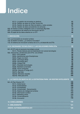 Indice
	 6.1.1.- La gestión de encuestas en destinos	
	 6.1.2.- Gestión de datos en la Red Tourist Info	
	 6.1.3.- Gestión de datos de Web de destino y redes sociales	
	 6.1.4.- Gestión de datos procedentes de sensores	
6.2.- El Destino turístico inteligente como un escenario Big Data	
6.3.- La arquitectura del sistema de información del DTI	
6.4.- El papel de los datos abiertos en un DTI	
	
7. INNOVACIÓN 	
7.1.- La innovación en el sector turístico	
7.2.- El destino turístico, ¿un entorno innovador? 	
7.3.- El sistema de innovación turística de la CV y el desarrollo de DTIs 	
	
8. EL ESCENARIO TECNOLÓGICO Y LAS SOLUCIONES PARA DTIs	
8.1.- El DTI ante el escenario tecnológico actual	
	 8.1.1.- Pautas básicas para la implantación de nuevas tecnologías 	
8.2.- Soluciones y tendencias para DTIs: una síntesis	
	 8.2.1.- Wi-fi gratuito	
	 8.2.2.- Aplicaciones para Smartphones	
	 8.2.3.- Pagos vía móvil	
	 8.2.4.- Tecnología RFID	
	 8.2.5.- Tecnología NFC	
	 8.2.6.- Códigos QR	
	 8.2.7.- Wearable technologies	
	 8.2.8.- Realidad aumentada	
	 8.2.9.- Cloud computing	
	 8.2.10.- Internet of Things (IoT)	
	 8.2.11.- Big Data	
	 8.2.12.- Monedas virtuales	
	 8.2.13.- Web para DTIs	
	
9.- LA PUESTA EN MARCHA DE LA ESTRATEGIA PARA UN DESTINO INTELIGENTE	
9.1.- El Plan Director DTI	
	 9.1.1.- Gobernanza	
	 9.1.2.- Sostenibilidad	
	 9.1.3.- Accesibilidad	
	 9.1.4.- Conectividad - Sensorización	
	 9.1.5.- Sistema de inteligencia turística	
	 9.1.6.- Información turística	
	 9.1.7.- Marketing online	
	 9.1.8.- Comercialización	
	 9.1.9.- Innovación	
	
10. CONCLUSIONES	
11. BIBLIOGRAFÍA	
ANEXO. AUTODIAGNÓSTICO DTI	
61
62
67
71
73
77
80
85
85
87
89
92
92
93
94
94
95
96
96
97
98
99
100
100
101
102
103
104
106
106
109
109
110
111
112
113
114
117
118
	
119
121
125
 