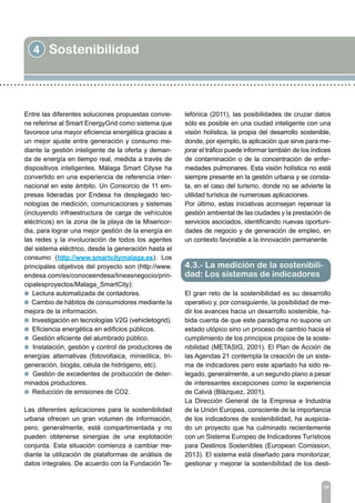 4 Sostenibilidad
39
Entre las diferentes soluciones propuestas convie-
ne referirse al Smart EnergyGrid como sistema que
favorece una mayor eficiencia energética gracias a
un mejor ajuste entre generación y consumo me-
diante la gestión inteligente de la oferta y deman-
da de energía en tiempo real, medida a través de
dispositivos inteligentes. Málaga Smart Cityse ha
convertido en una experiencia de referencia inter-
nacional en este ámbito. Un Consorcio de 11 em-
presas lideradas por Endesa ha desplegado tec-
nologías de medición, comunicaciones y sistemas
(incluyendo infraestructura de carga de vehículos
eléctricos) en la zona de la playa de la Misericor-
dia, para lograr una mejor gestión de la energía en
las redes y la involucración de todos los agentes
del sistema eléctrico, desde la generación hasta el
consumo (http://www.smartcitymalaga.es). Los
principales objetivos del proyecto son (http://www.
endesa.com/es/conoceendesa/lineasnegocio/prin-
cipalesproyectos/Malaga_SmartCity):
l Lectura automatizada de contadores.
l Cambio de hábitos de consumidores mediante la
mejora de la información.
l Investigación en tecnologías V2G (vehicletogrid).
l Eficiencia energética en edificios públicos.
l Gestión eficiente del alumbrado público.
l Instalación, gestión y control de productores de
energías alternativas (fotovoltaica, minieólica, tri-
generación, biogás, célula de hidrógeno, etc).
l Gestión de excedentes de producción de deter-
minados productores.
l Reducción de emisiones de CO2.
Las diferentes aplicaciones para la sostenibilidad
urbana ofrecen un gran volumen de información,
pero, generalmente, está compartimentada y no
pueden obtenerse sinergias de una explotación
conjunta. Esta situación comienza a cambiar me-
diante la utilización de plataformas de análisis de
datos integrales. De acuerdo con la Fundación Te-
lefónica (2011), las posibilidades de cruzar datos
sólo es posible en una ciudad inteligente con una
visión holística, la propia del desarrollo sostenible,
donde, por ejemplo, la aplicación que sirve para me-
jorar el tráfico puede informar también de los índices
de contaminación o de la concentración de enfer-
medades pulmonares. Esta visión holística no está
siempre presente en la gestión urbana y se consta-
ta, en el caso del turismo, donde no se advierte la
utilidad turística de numerosas aplicaciones.
Por último, estas iniciativas aconsejan repensar la
gestión ambiental de las ciudades y la prestación de
servicios asociados, identificando nuevas oportuni-
dades de negocio y de generación de empleo, en
un contexto favorable a la innovación permanente.
El gran reto de la sostenibilidad es su desarrollo
operativo y, por consiguiente, la posibilidad de me-
dir los avances hacia un desarrollo sostenible, ha-
bida cuenta de que este paradigma no supone un
estado utópico sino un proceso de cambio hacia el
cumplimiento de los principios propios de la soste-
nibilidad (METASIG, 2001). El Plan de Acción de
las Agendas 21 contempla la creación de un siste-
ma de indicadores pero este apartado ha sido re-
legado, generalmente, a un segundo plano a pesar
de interesantes excepciones como la experiencia
de Calvià (Blàzquez, 2001).
La Dirección General de la Empresa e Industria
de la Unión Europea, consciente de la importancia
de los indicadores de sostenibilidad, ha auspicia-
do un proyecto que ha culminado recientemente
con un Sistema Europeo de Indicadores Turísticos
para Destinos Sostenibles (European Comission,
2013). El sistema está diseñado para monitorizar,
gestionar y mejorar la sostenibilidad de los desti-
4.3.- La medición de la sostenibili-
dad: Los sistemas de indicadores
 