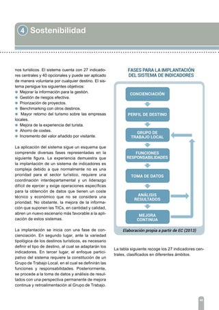 4 Sostenibilidad
40
nos turísticos. El sistema cuenta con 27 indicado-
res centrales y 40 opcionales y puede ser aplicado
de manera voluntaria por cualquier destino. El sis-
tema persigue los siguientes objetivos:
l Mejorar la información para la gestión.
l Gestión de riesgos efectiva.
l Priorización de proyectos.
l Benchmarking con otros destinos.
l Mayor retorno del turismo sobre las empresas
locales.
l Mejora de la experiencia del turista.
l Ahorro de costes.
l Incremento del valor añadido por visitante.
La aplicación del sistema sigue un esquema que
comprende diversas fases representadas en la
siguiente figura. La experiencia demuestra que
la implantación de un sistema de indicadores es
compleja debido a que normalmente no es una
prioridad para el sector turístico, requiere una
coordinación interdepartamental y un liderazgo
difícil de ejercer y exige operaciones específicas
para la obtención de datos que tienen un coste
técnico y económico que no se considera una
prioridad. No obstante, la mejora de la informa-
ción que suponen las TICs, en cantidad y calidad,
abren un nuevo escenario más favorable a la apli-
cación de estos sistemas.
La implantación se inicia con una fase de con-
cienciación. En segundo lugar, ante la variedad
tipológica de los destinos turísticos, es necesario
definir el tipo de destino, al cual se adaptarán los
indicadores. En tercer lugar, el enfoque partici-
pativo del sistema requiere la constitución de un
Grupo de Trabajo Local, en el cual se definirán las
funciones y responsabilidades. Posteriormente,
se procede a la toma de datos y análisis de resul-
tados con una perspectiva permanente de mejora
continua y retroalimentación al Grupo de Trabajo.
La tabla siguiente recoge los 27 indicadores cen-
trales, clasificados en diferentes ámbitos.
 