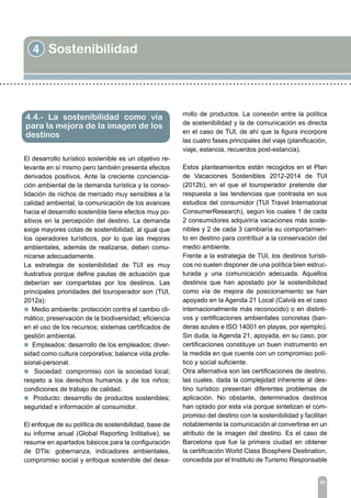 4 Sostenibilidad
43
El desarrollo turístico sostenible es un objetivo re-
levante en sí mismo pero también presenta efectos
derivados positivos. Ante la creciente conciencia-
ción ambiental de la demanda turística y la conso-
lidación de nichos de mercado muy sensibles a la
calidad ambiental, la comunicación de los avances
hacia el desarrollo sostenible tiene efectos muy po-
sitivos en la percepción del destino. La demanda
exige mayores cotas de sostenibilidad, al igual que
los operadores turísticos, por lo que las mejoras
ambientales, además de realizarse, deben comu-
nicarse adecuadamente.
La estrategia de sostenibilidad de TUI es muy
ilustrativa porque define pautas de actuación que
deberían ser compartidas por los destinos. Las
principales prioridades del touroperador son (TUI,
2012a):
l Medio ambiente: protección contra el cambio cli-
mático; preservación de la biodiversidad; eficiencia
en el uso de los recursos; sistemas certificados de
gestión ambiental.
l Empleados: desarrollo de los empleados; diver-
sidad como cultura corporativa; balance vida profe-
sional-personal.
l Sociedad: compromiso con la sociedad local;
respeto a los derechos humanos y de los niños;
condiciones de trabajo de calidad.
l Producto: desarrollo de productos sostenibles;
seguridad e información al consumidor.
El enfoque de su política de sostenibilidad, base de
su informe anual (Global Reporting Inititative), se
resume en apartados básicos para la configuración
de DTIs: gobernanza, indicadores ambientales,
compromiso social y enfoque sostenible del desa-
4.4.- La sostenibilidad como vía
para la mejora de la imagen de los
destinos
rrollo de productos. La conexión entre la política
de sostenibilidad y la de comunicación es directa
en el caso de TUI, de ahí que la figura incorpore
las cuatro fases principales del viaje (planificación,
viaje, estancia, recuerdos post-estancia).
Estos planteamientos están recogidos en el Plan
de Vacaciones Sostenibles 2012-2014 de TUI
(2012b), en el que el touroperador pretende dar
respuesta a las tendencias que contrasta en sus
estudios del consumidor (TUI Travel International
ConsumerResearch), según los cuales 1 de cada
2 consumidores adquiriría vacaciones más soste-
nibles y 2 de cada 3 cambiaría su comportamien-
to en destino para contribuir a la conservación del
medio ambiente.
Frente a la estrategia de TUI, los destinos turísti-
cos no suelen disponer de una política bien estruc-
turada y una comunicación adecuada. Aquellos
destinos que han apostado por la sostenibilidad
como vía de mejora de posicionamiento se han
apoyado en la Agenda 21 Local (Calvià es el caso
internacionalmente más reconocido) o en distinti-
vos y certificaciones ambientales concretas (ban-
deras azules e ISO 14001 en playas, por ejemplo).
Sin duda, la Agenda 21, apoyada, en su caso, por
certificaciones constituye un buen instrumento en
la medida en que cuente con un compromiso polí-
tico y social suficiente.
Otra alternativa son las certificaciones de destino,
las cuales, dada la complejidad inherente al des-
tino turístico presentan diferentes problemas de
aplicación. No obstante, determinados destinos
han optado por esta vía porque sintetizan el com-
promiso del destino con la sostenibilidad y facilitan
notablemente la comunicación al convertirse en un
atributo de la imagen del destino. Es el caso de
Barcelona que fue la primera ciudad en obtener
la certificación World Class Biosphere Destination,
concedida por el Instituto de Turismo Responsable
 