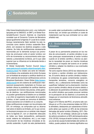 4 Sostenibilidad
44
(http://www.biospheretourism.com), una institución
apoyada por la UNESCO, la OMT y el Global Sus-
tainableTourism Council. Además es importante
constatar que el Consorcio Turisme de Barcelona
apoya igualmente la Agenda 21 Local de la ciudad.
Aunque recientemente Gijón también ha sido re-
conocida como destino turístico sostenible Bios-
phere, son escasos los destinos acogidos a este
sistema. Se trata de certificaciones escasamente
reconocidas por la demanda aunque sus promo-
tores las promueven entre el sector turístico con
el fin de incrementar su reconocimiento entre ope-
radores y prescriptores turísticos, por lo que cabe
suponer que su influencia en la demanda tiende a
incrementarse.
El Global Sustainable Tourism Council (http://
www.gstcouncil.org/gstc-objectives/gstc-des-
tinations.html) ha creado una serie de indicado-
res similares a los analizados de la Unión Europea
con la finalidad de empezar a certificar destinos en
2014, además de reconocer certificaciones como la
Biosphere Destination. Green Globe (http://green-
globe.travel) es otro sistema de certificación inter-
nacional escasamente implantado en Europa que
también ofrece la posibilidad de certificar destinos
o, expresado de manera más precisa, entes gesto-
res de destinos. Las certificaciones mencionadas
no pueden generalizarse al destino en su totalidad
y se ciñen al organismo responsable de la gestión
turística, si bien cuando se comunica el distintivo
parece asociarse con el destino en su conjunto.
Estas certificaciones encajan con los principios del
DTI, sin embargo, se comprueba que su alcance
real sobre el destino es limitado, por lo que convie-
ne favorecer procesos con un carácter más integral
como la Agenda 21, con un desarrollo adecuado
de todas sus fases (ecoauditoría, participación
social, sistema de indicadores, etc.) y una mejor
comunicación de las iniciativas vinculadas al de-
sarrollo sostenible. A partir de este planteamiento
se puede optar puntualmente a certificaciones de
diverso tipo, sin olvidar que entrañan un coste de
implantación que hay que contrastar con su valor
añadido real.
A pesar de su permanente presencia en los me-
dios de comunicación, el cambio climático no pa-
rece preocupar excesivamente al sector turístico
cuando en el ámbito científico y técnico se plan-
tea la necesidad de poner en marcha iniciativas
para reducir el impacto del turismo en el cambio
climático y adaptar los destinos a sus eventuales
consecuencias.
Tal como expone Olcina (2012) las relaciones en-
tre turismo y cambio climático son bidirecciona-
les. El turismo afecta al cambio climático median-
te emisiones de gases contaminantes (aviación,
transportes terrestres, consumo energético en
destino, etc.) y alteraciones territoriales como las
superficies “selladas” por la urbanización; mientras
que el cambio climático afecta al turismo debido a
la alteración de parámetros climáticos, a la pérdida
de confort climático que puede provocar cambios
en la percepción de los destinos o al aumento de
riesgos por el crecimiento de fenómenos atmosfé-
ricos extremos.
Según el IV Informe del IPCC, el turismo sólo con-
tribuye en un 5% a las emisiones totales de CO2 a
la atmósfera, destacando por subsectores el trans-
porte aéreo que supone un 40% de las emisiones
derivadas del sector turístico (Gössling, 2011; Olci-
na, 2012). TUI, sin embargo, calcula que su huella
de carbono procede en un 92% del transporte aéreo
(TUI, 2012b). Aunque el sector turístico no constitu-
ya una de las causas fundamentales del cambio cli-
mático, puede padecer de manera significativa sus
4.5.- Sostenibilidad y cambio
climático
 