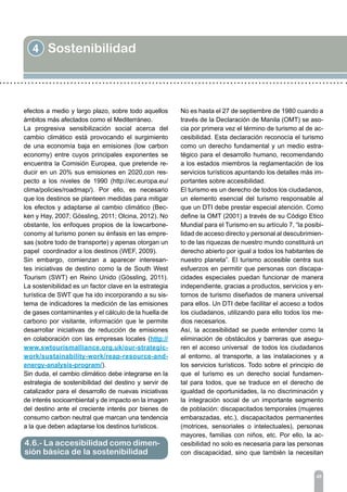 4 Sostenibilidad
45
efectos a medio y largo plazo, sobre todo aquellos
ámbitos más afectados como el Mediterráneo.
La progresiva sensibilización social acerca del
cambio climático está provocando el surgimiento
de una economía baja en emisiones (low carbon
economy) entre cuyos principales exponentes se
encuentra la Comisión Europea, que pretende re-
ducir en un 20% sus emisiones en 2020,con res-
pecto a los niveles de 1990 (http://ec.europa.eu/
clima/policies/roadmap/). Por ello, es necesario
que los destinos se planteen medidas para mitigar
los efectos y adaptarse al cambio climático (Bec-
ken y Hay, 2007; Gössling, 2011; Olcina, 2012). No
obstante, los enfoques propios de la lowcarbone-
conomy al turismo ponen su énfasis en las empre-
sas (sobre todo de transporte) y apenas otorgan un
papel coordinador a los destinos (WEF, 2009).
Sin embargo, comienzan a aparecer interesan-
tes iniciativas de destino como la de South West
Tourism (SWT) en Reino Unido (Gössling, 2011).
La sostenibilidad es un factor clave en la estrategia
turística de SWT que ha ido incorporando a su sis-
tema de indicadores la medición de las emisiones
de gases contaminantes y el cálculo de la huella de
carbono por visitante, información que le permite
desarrollar iniciativas de reducción de emisiones
en colaboración con las empresas locales (http://
www.swtourismalliance.org.uk/our-strategic-
work/sustainability-work/reap-resource-and-
energy-analysis-program/).
Sin duda, el cambio climático debe integrarse en la
estrategia de sostenibilidad del destino y servir de
catalizador para el desarrollo de nuevas iniciativas
de interés socioambiental y de impacto en la imagen
del destino ante el creciente interés por bienes de
consumo carbon neutral que marcan una tendencia
a la que deben adaptarse los destinos turísticos.
4.6.- La accesibilidad como dimen-
sión básica de la sostenibilidad
No es hasta el 27 de septiembre de 1980 cuando a
través de la Declaración de Manila (OMT) se aso-
cia por primera vez el término de turismo al de ac-
cesibilidad. Esta declaración reconocía el turismo
como un derecho fundamental y un medio estra-
tégico para el desarrollo humano, recomendando
a los estados miembros la reglamentación de los
servicios turísticos apuntando los detalles más im-
portantes sobre accesibilidad.
El turismo es un derecho de todos los ciudadanos,
un elemento esencial del turismo responsable al
que un DTI debe prestar especial atención. Como
define la OMT (2001) a través de su Código Etico
Mundial para el Turismo en su artículo 7, “la posibi-
lidad de acceso directo y personal al descubrimien-
to de las riquezas de nuestro mundo constituirá un
derecho abierto por igual a todos los habitantes de
nuestro planeta”. El turismo accesible centra sus
esfuerzos en permitir que personas con discapa-
cidades especiales puedan funcionar de manera
independiente, gracias a productos, servicios y en-
tornos de turismo diseñados de manera universal
para ellos. Un DTI debe facilitar el acceso a todos
los ciudadanos, utilizando para ello todos los me-
dios necesarios.
Así, la accesibilidad se puede entender como la
eliminación de obstáculos y barreras que asegu-
ren el acceso universal de todos los ciudadanos
al entorno, al transporte, a las instalaciones y a
los servicios turísticos. Todo sobre el principio de
que el turismo es un derecho social fundamen-
tal para todos, que se traduce en el derecho de
igualdad de oportunidades, la no discriminación y
la integración social de un importante segmento
de población: discapacitados temporales (mujeres
embarazadas, etc.), discapacitados permanentes
(motrices, sensoriales o intelectuales), personas
mayores, familias con niños, etc. Por ello, la ac-
cesibilidad no solo es necesaria para las personas
con discapacidad, sino que también la necesitan
 