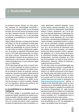 4 Sostenibilidad
46
las personas mayores, familias con niños peque-
ños, personas con enfermedades temporales o
crónicas. Como subraya la OMT, es una necesidad
de todos, pero que solo somos conscientes cuando
nos falta y aparecen barreras. En destinos turísti-
cos como los valencianos, con un alto porcentaje
de jubilados, la accesibilidad es un aspecto a tener
muy en cuenta.
Según el Banco Mundial y la Organización Mundial
de la Salud, el 15% de la población mundial pade-
ce algún tipo de discapacidad. Estos grupos ven
limitada sus posibilidades de consumo turístico al
no estar todos los destinos debidamente adapta-
dos: es por tanto un segmento infravalorado hacia
el que un DTI debe aproximarse bajo una dimen-
sión social y técnica. Socialmente porque un DTI
debe defender el derecho de las personas a lo no
discriminación y, técnicamente, utilizando todos los
medios tecnológicos que el nuevo escenario digital
pone a su disposición.
El DTI debe desarrollar por tanto un turismo inclu-
sivo, un turismo diseñado de manera universal, un
turismo más social e inteligente. Por diseño univer-
sal se entiende el diseño de productos, entornos,
programas y servicios que puedan utilizar todas las
personas, en la mayor medida posible, sin necesi-
dad de adaptación ni diseño especializado (OMT,
2013). Como indica Buhalis et. Al. (2005), se tra-
taría de conseguir un entorno accesible, diseñado
con una seguridad y eficacia que permita su uso
por un mayor número de personas.
La accesibilidad en un destino turístico
inteligente
El DTI debe trabajar la accesibilidad desde una
perspectiva integral, impulsando la creación de en-
tornos accesibles, bajo dos enfoques: la accesibili-
dad física y la accesibilidad digital. La accesibilidad
física es la propia del entorno urbano (existencia
de plazas de aparcamiento para minusválidos, co-
rrecta señalización mobiliario adaptado, aceras
anchas, plazas y jardines accesibles, etc.), de los
museos y centros de interpretación (accesibilidad
exterior e interior, señalización, etc.), de las pla-
yas, de la oferta de alojamiento y restauración (ha-
bitaciones 100% accesibles, correcta señalización
y promoción, menús adaptados, etc.), de la oferta
de servicios y complementaria (señalización, infor-
mación accesible, accesibilidad exterior e interior,
etc.), de las actividades turísticas (accesibilidad
de centros culturales, accesibilidad de la informa-
ción, etc,), de los servicios de información turís-
tica (oficinas de turismo accesibles, con material
promocional off-line accesible, vitrinas y exposito-
res adaptados, etc.) y de los medios de transpor-
te (información accesible, plazas adaptadas para
discapacitados, recorridos accesibles, etc.). Este
tipo de accesibilidad se dirige por tanto hacia las
edificaciones, urbanismo, medios de transporte y
material promocional off-line.
Por otro lado, existe una accesibilidad digital cuyo
objetivo fundamental es lograr la accesibilidad de
componentes digitales del DTI, como las web de
destino y el material promocional on-line disponi-
ble. Para ello estas web deben cumplir con el pro-
tocolo WAI (Web Accesibility Initiative), al menos
en su primer nivel. Es el caso de la web de la Co-
munitat Valenciana que posee la certificación AA
(http://comunitatvalenciana.com/). Además, el
material on-line disponible debe cumplir las reco-
mendaciones de accesibilidad definidas, para de
esta forma conseguir su adaptación al colectivo de
las personas discapacitadas. Se debe impulsar
además el desarrollo de material on-line destinado
a este colectivo (audioguías, signoguías, guías de
turismo accesible, etc.), al establecerse como el
soporte fundamental de la visita turística.
La tabla siguiente sintetiza los diferentes ámbitos
de la accesibilidad de un DTI, las debilidades ac-
tuales y las posibles líneas de actuación.
 