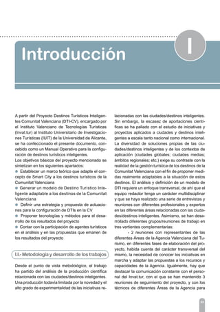 IIntroducción
03
A partir del Proyecto Destinos Turísticos Inteligen-
tes Comunitat Valenciana (DTI-CV), encargado por
el Instituto Valenciano de Tecnologías Turísticas
(Invat.tur) al Instituto Universitario de Investigacio-
nes Turísticas (IUIT) de la Universidad de Alicante,
se ha confeccionado el presente documento, con-
cebido como un Manual Operativo para la configu-
ración de destinos turísticos inteligentes.
Los objetivos básicos del proyecto mencionado se
sintetizan en los siguientes apartados:
l Establecer un marco teórico que adapte el con-
cepto de Smart City a los destinos turísticos de la
Comunitat Valenciana
l Generar un modelo de Destino Turístico Inte-
ligente adaptable a los destinos de la Comunitat
Valenciana
l Definir una estrategia y propuesta de actuacio-
nes para la configuración de DTIs en la CV
l Proponer tecnologías y métodos para el desa-
rrollo de los resultados del proyecto
l Contar con la participación de agentes turísticos
en el análisis y en las propuestas que emanen de
los resultados del proyecto
I.I.- Metodología y desarrollo de los trabajos
Desde el punto de vista metodológico, el trabajo
ha partido del análisis de la producción científica
relacionada con las ciudades/destinos inteligentes.
Una producción todavía limitada por la novedad y el
alto grado de experimentalidad de las iniciativas re-
lacionadas con las ciudades/destinos inteligentes.
Sin embargo, la escasez de aportaciones cientí-
ficas se ha paliado con el estudio de iniciativas y
proyectos aplicados a ciudades y destinos inteli-
gentes a escala tanto nacional como internacional.
La diversidad de soluciones propias de las ciu-
dades/destinos inteligentes y de los contextos de
aplicación (ciudades globales; ciudades medias;
ámbitos regionales; etc.) exige su contraste con la
realidad de la gestión turística de los destinos de la
Comunitat Valenciana con el fin de proponer medi-
das realmente adaptables a la situación de estos
destinos. El análisis y definición de un modelo de
DTI requiere un enfoque transversal, de ahí que el
equipo redactor tenga un carácter multidisciplinar
y que se haya realizado una serie de entrevistas y
reuniones con diferentes profesionales y expertos
en las diferentes áreas relacionadas con las ciuda-
des/destinos inteligentes. Asimismo, se han desa-
rrollado diferentes grupos/reuniones de trabajo en
tres vertientes complementarias:
	 - 2 reuniones con representantes de las
diferentes Áreas de la Agencia Valenciana del Tu-
rismo, en diferentes fases de elaboración del pro-
yecto, habida cuenta del carácter transversal del
mismo, la necesidad de conocer los iniciativas en
marcha y adaptar las propuestas a los recursos y
capacidades de la Agencia. Igualmente, hay que
destacar la comunicación constante con el perso-
nal del Invat.tur, con el que se han mantenido 3
reuniones de seguimiento del proyecto, y con los
técnicos de diferentes Áreas de la Agencia para
 