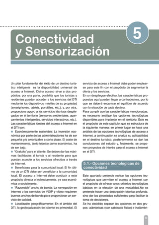 52
5Conectividad
y Sensorización
Un pilar fundamental del éxito de un destino turís-
tico inteligente es la disponibilidad universal de
acceso a Internet. Dicho acceso sirve a dos pro-
pósitos: por una parte, posibilita que los turistas y
residentes puedan acceder a los servicios del DTI
mediante los dispositivos móviles de su propiedad
(smartphones, tablets, portátiles, etc.); y, por otra,
proporciona apoyo a los servicios técnicos desple-
gados en el territorio (sensores ambientales, apar-
camientos inteligentes, servicios interactivos, etc.).
Las características ideales del acceso a Internet en
el DTI son:
l Económicamente sostenible: La inversión eco-
nómica por parte de las administraciones ha de ser
pequeña y/o amortizable a corto plazo. El coste de
mantenimiento, tanto técnico como económico, ha
de ser bajo.
l “Gratuito” para el cliente: Se deben dar las máxi-
mas facilidades al turista y al residente para que
puedan acceder a los servicios ofrecidos a través
de Internet.
l Beneficioso para la comunidad local: El fin últi-
mo de un DTI debe ser beneficiar a la comunidad
local. El acceso a Internet debe conducir a este
propósito directa o indirectamente, ya sea econó-
mica o socialmente.
l “Razonable” ancho de banda: La navegación en
Internet o los servicios de VOIP y vídeo requieren
buenos anchos de banda para proporcionar un ser-
vicio de calidad.
l Localizable geográficamente: En el ámbito del
DTI, la geolocalización del cliente es primordial. El
servicio de acceso a Internet debe poder emplear-
se para este fin con el propósito de segmentar la
oferta y los servicios.
En un despliegue efectivo, las características pro-
puestas aquí pueden llegar a contradecirse, por lo
que se deberá encontrar el equilibro de acuerdo
con la situación de cada destino.
Para cumplir con las características mencionadas,
es necesario analizar las opciones tecnológicas
disponibles para implantar en el territorio. Este es
el propósito de este capítulo, que se estructura de
la siguiente manera: en primer lugar se hace una
análisis de las opciones tecnológicas de acceso a
Internet, a continuación se analiza su aplicabilidad
en el destino turístico, posteriormente se dan las
conclusiones del estudio y, finalmente, se propo-
nen proyectos de interés para el acceso a Internet
en el DTI.
Este apartado pretende revisar las opciones tec-
nológicas que permiten el acceso a Internet con
el propósito de ofrecer unos criterios tecnológicos
básicos en la elección de una modalidad.No se
pretende hacer una descripción técnica profunda,
sino dar las pinceladas suficientes para facilitar la
toma de decisiones.
Se ha decidido separar las opciones en dos gru-
pos: alámbricas (con cableado físico) e inalámbri-
5.1.- Opciones tecnológicas de
conectividad
 