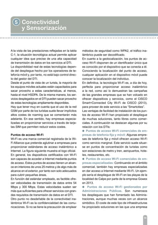 5 Conectividad
y Sensorización
54
A la vista de las prestaciones reflejadas en la tabla
C-1, la situación tecnológica actual permite aplicar
cualquier idea que precise de una alta capacidad
de transmisión de datos en los servicios al DTI.
La disponibilidad real de estas tecnologías depen-
de del despliegue hecho por los operadores de te-
lefonía móvil y, por tanto, no está bajo control direc-
to del gestor del DTI.
Desde el punto de vista de un turista, la mayoría de
los equipos móviles actuales están capacitados para
sacar provecho a estas características, al menos,
hasta el nivel HSDPA. De la misma manera, los ser-
vicios desplegados en el DTI pueden sacar provecho
de estas tecnologías ampliamente disponibles.
Hay que tener muy en cuenta que el uso de la red
GSM por parte de los turistas suele llevar implícitos
altos costes de roaming que se comentarán más
adelante. En ese sentido, hay empresas especia-
lizadas en proporcionar servicios a través de tarje-
tas SIM que permiten reducir estos costes.
Puntos de acceso Wi-Fi
Wi-Fi es una marca comercial registrada de la Wi-
Fi Alliance que pretende aglutinar a empresas para
proporcionar estándares de acceso inalámbrico a
Internet. La figura siguiente muestra el logo oficial.
En general, los dispositivos certificados con Wi-Fi
son capaces de acceder a Internet mediante puntos
de acceso. Estos puntos de acceso tienen un alcan-
ce en interiores de unos 25 metros y de algo más de
alcance en el exterior, por tanto son solo adecuados
para cubrir pequeñas áreas.
En función del estándar empleado, es factible ofre-
cer velocidades de transmisión de datos entre 54
Mbps y 300 Mbps. Estas velocidades suelen ser
más que suficientes para ofrecer servicios con gran-
des requisitos de transmisión de datos en el DTI.
Otro punto no desdeñable de la conectividad ina-
lámbrica Wi-Fi es la confidencialidad de las comu-
nicaciones. Si no se tiene la precaución de emplear
métodos de seguridad como WPA2, el tráfico ina-
lámbrico puede ser decodificado.
En cuanto a la geolocalización, los puntos de ac-
ceso Wi-Fi disponen de un identificador único que
es conocido por el dispositivo que se conecta a él.
Conociendo la localización del punto de acceso,
cualquier aplicación en el dispositivo móvil puede
conocer la localización del individuo.
En definitiva, la tecnología Wi-Fi es, a día de hoy,
perfecta para proporcionar acceso inalámbrico
a la red, como así lo demuestran las campañas
de las grandes empresas que se han volcado en
ofrecer dispositivos y servicios, como el CISCO
Smart+Connected City Wi-Fi de CISCO (2013),
para proveer de este servicio a las “Smartcities”.
Las ventajas de facilidad de instalación de los pun-
tos de acceso Wi-Fi han propiciado el despliegue
de muchas soluciones, tanto libres como comer-
ciales. A continuación se destacan algunas por su
relación con los DTIs:
l Puntos de acceso Wi-Fi comerciales de em-
presas de telefonía fija y móvil: Algunas empre-
sas de telefonía fija y móvil ofrecen acceso Wi-Fi
como servicio marginal. Este servicio suele situar-
se en puntos de concentración de turistas como
son estaciones de metro y tren, aeropuertos, hote-
les, restaurantes, etc.
l Puntos de acceso Wi-Fi comerciales de em-
presas especializadas: Continuando en el ámbito
comercial, también hay empresas especializadas
en dar acceso a Internet mediante Wi-Fi. Un ejem-
plo sería el despliegue de Wi-Fi en las playas de la
localidad de Calpe por parte de la empresa Gowex
en 2013.
l Puntos de acceso Wi-Fi gestionados por
Administraciones Públicas. Son numerosos
los despliegues que han fomentado las Adminis-
traciones, aunque muchas veces con un alcance
simbólico. El coste de este tipo de infraestructuras
ha propiciado soluciones en las que una empresa
 