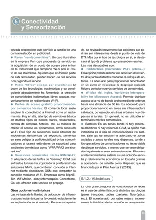 5 Conectividad
y Sensorización
55
privada proporciona este servicio a cambio de una
contraprestación en publicidad.
l Redes “semicomerciales”: Un caso ilustrativo
es la empresa Fon cuya propuesta de servicio es
la adquisición de un punto de acceso para entrar
en la comunidad que comparte Wi-Fi con el res-
to de sus miembros. Aquellos que no forman parte
de esta comunidad, pueden hacer uso del servicio
Fon pagando el servicio
l Redes “libres” creadas por ciudadanos: El
boom de las tecnologías inalámbricas y su consi-
guiente abaratamiento ha fomentado la creación
de comunidades inalámbricas libres basadas ma-
yoritariamente en radioenlaces Wi-Fi.
l Puntos de acceso gratuito proporcionados
por comercios locales: El comercio local suele
emplear la conectividad a Internet como un recla-
mo más. Hoy en día, este tipo de servicio es básico
en muchos tipos de locales: bares, restaurantes,
centros de compras, hoteles, etc. La manera de
ofrecer el acceso es, típicamente, como conexión
Wi-Fi. Este tipo de soluciones suele adolecer de
importantes deficiencias de seguridad, poniendo
en serio peligro la confidencialidad de las comuni-
caciones al usarse estándares de seguridad para
ambientes domésticos como “WPA/WPA2 pre-sha-
red key”.
l Soluciones comerciales mixtas GSM-Wi-Fi:
El alto precio de las tarifas de “roaming” GSM que
sufren los turistas ha propiciado la proliferación de
soluciones Mi-Fi, que combinan conexión a Inter-
net mediante dispositivos GSM que comparten la
conexión mediante Wi-Fi. Empresas como TripNE-
Ter, WiFiMotion, alldayinternetspain, Conectedto-
Go, etc. ofrecen este servicio en prepago.
Otras opciones inalámbricas
Las ventajas de la libertad de colocación de infraes-
tructuras inalámbricas ha favorecido notablemente
su implantación en el territorio. En este subaparta-
do, se revisarán brevemente las opciones que po-
drían ser interesantes desde el punto de vista del
DTI. Más que el tipo de tecnología en sí, se desta-
cará el tipo de problema que pretenden resolver.
Las más destacables son:
l Radioenlaces (microondas, Wi-Fi, ópticos,...):
Esta opción permite realizar una conexión de red en-
tre dos puntos distantes mediante el enfoque de an-
tenas. Es adecuado para proporcionar conectividad
en un punto sin necesidad de desplegar cableado
físico o contratar nuevos servicios de conectividad.
l Wi-Max (del inglés, Worldwide Interopera-
bility for Microwave Access): Permite distribuir
acceso a la red de banda ancha mediante antenas
hasta una distancia de 60 km. Es adecuado para
proporcionar servicio en zonas sin infraestructura
cableada, por ejemplo, en áreas urbanas muy dis-
persas o rurales. En general, no es utilizable en
terminales móviles comerciales.
l Satélites: En las zonas donde ni hay cobertu-
ra alámbrica ni hay cobertura GSM, la opción más
inmediata es el uso de comunicaciones vía saté-
lite. Este tipo de solución es adecuado en zonas
aisladas y zonas rurales muy dispersas, donde a
los operadores de comunicaciones no les es viable
desplegar servicios, a menos que se vean obliga-
dos legalmente o sean subvencionadas. El acceso
a Internet mediante satélite es una solución senci-
lla y relativamente económica en España gracias
a operadoras de satélite como Hispasat, que es
financiada por el Plan Avanza 2 (2013).
5.1.2.- Alámbricas
La otra gran categoría de conexionado de redes
es el uso de cables físicos de distintas tecnologías
(pares trenzados, cables coaxiales, fibra óptica,
etc.). El conexionado por cable mejora enorme-
mente la fiabilidad de la conexión en comparación
 