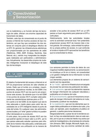 5 Conectividad
y Sensorización
56
con la inalámbrica y, en función del tipo de tecno-
logía de cable, ofrecen una enorme capacidad de
transmisión de datos.
También, este tipo de conexionado es el punto de
acceso a Internet de muchos accesos de tipo ina-
lámbrico, así que hay que considerar los dos sis-
temas en conjunto para el despliegue efectivo de
un DTI. En general, las infraestructuras alámbricas
son proporcionadas por los operadores de cable
(Telefónica, ONO, ADIF, Endesa, Iberdrola, Gas
Natural, etc.), siendo muy marginales los desplie-
gues realizados por particulares y administracio-
nes. Actualmente, los desarrollos propios de ciuda-
des inteligentes incorporan el despliegue de este
tipo de tecnología.
El objetivo fundamental del acceso a Internet en el
DTI es proporcionar servicios de valor añadido al
turista. Dado que el turista va a emplear, mayori-
tariamente, dispositivos móviles, la red GSM o los
puntos de acceso Wi-Fi son los que le van propor-
cionar este acceso. Se advierte que ni la red GSM
ni los puntos de acceso Wi-Fi cumplen adecuada-
mente las características óptimas para un DTI.
En cuanto a la red GSM, es de esperar que sea la
más adecuada a medio plazo para cubrir las ne-
cesidades de un DTI inteligente desde el punto de
vista del turista. En cualquier caso, las administra-
ciones locales y el “ente” gestor turístico no pueden
influir demasiado en su evolución.
A corto plazo, los puntos de acceso Wi-Fi son los
que podrían aportar el mayor valor a un DTI, por lo
que parece adecuado estudiar opciones para ofre-
cerlo de la manera más adecuada y ordenada posi-
ble. Proporcionar una unificación en la manera de
5.2.- La conectividad como pilar
básico del DTI
acceder a los puntos de acceso Wi-Fi en un DTI
parece un buen argumento para potenciar el DTI a
corto plazo.
Históricamente, tanto las autoridades locales
como la actividad comercial local, han pretendido
proporcionar acceso Wi-Fi de manera más o me-
nos gratuita. Sin embargo, cada entidad ha aplica-
do su propia política de acceso, lo cual confunde
al turista e impide al DTI aprovechar los beneficios
que la conectividad le ofrece.
Los sensores permiten la toma de datos de una
magnitud medible objetivamente. La sensorización
no constituye un fin en sí mismo, sin conectividad
y sin gestión inteligente de la información no tiene
ningún sentido.
Los elementos propios de un sistema de sensori-
zación son los siguientes:
l La “nube”, que es la infraestructura encargada
de proveer los servicios de publicación de datos.
l Los sensores, que son los elementos capaces
de recoger información de cualquier naturaleza y
publicarlos en el sistema de nube.
l El procesamiento, que es el mecanismo encar-
gado de recoger información del sistema en nube,
procesarla y publicar los resultados.
l La explotación, que son los elementos que re-
cogen datos publicados en el sistema de nube, y los
usan, por ejemplo, para visualizarlos al público en
general, o usarlos para tomar decisiones.
Desgraciadamente, a pesar de ser la tendencia ac-
tual, no hay una estandarización clara en este sen-
tido, por lo que es un área de interés muy activa por
parte de investigadores y de empresas de computa-
ción (Amazon, IBM, Google, Microsoft, Apple, etc.).
Actualmente, hay una enorme cantidad de siste-
5.3.- Sensorización
 