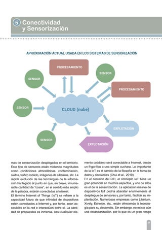 5 Conectividad
y Sensorización
57
mas de sensorización desplegados en el territorio.
Este tipo de sensores están midiendo magnitudes
como condiciones atmosféricas, contaminación,
ruidos, tráfico rodado, imágenes de cámaras, etc. La
rápida evolución de las tecnologías de la informa-
ción ha llegado al punto en que, en breve, innume-
rable cantidad de “cosas”, en el sentido más amplio
de la palabra, estarán conectadas a Internet.
El término Internet of Things (IoT) se refiere a la
capacidad futura de que infinidad de dispositivos
estén conectados a Internet y, por tanto, sean ac-
cesibles en la red e interactúen entre sí. La canti-
dad de propuestas es inmensa, casi cualquier ele-
mento cotidiano será conectable a Internet, desde
un frigorífico a una simple cuchara. Lo importante
de la IoT es el cambio de la filosofía en la toma de
datos y decisiones (Chui et al., 2010).
En el contexto del DTI, el concepto IoT tiene un
gran potencial en muchos aspectos, y uno de ellos
es el de la sensorización. La aplicación masiva de
dispositivos IoT podría abaratar enormemente el
despliegue de sensores y, por tanto, facilitar su im-
plantación. Numerosas empresas como Libelium,
Xively, Echelon, etc., están ofreciendo la tecnolo-
gía para su desarrollo. Sin embargo, no existe aún
una estandarización, por lo que es un gran riesgo
 