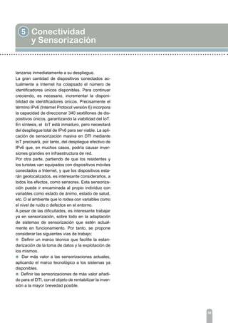 5 Conectividad
y Sensorización
58
lanzarse inmediatamente a su despliegue.
La gran cantidad de dispositivos conectados ac-
tualmente a Internet ha colapsado el número de
identificadores únicos disponibles. Para continuar
creciendo, es necesario, incrementar la disponi-
bilidad de identificadores únicos. Precisamente el
término IPv6 (Internet Protocol versión 6) incorpora
la capacidad de direccionar 340 sextillones de dis-
positivos únicos, garantizando la viabilidad del IoT.
En síntesis, el IoT está inmaduro, pero necesitará
del despliegue total de IPv6 para ser viable. La apli-
cación de sensorización masiva en DTI mediante
IoT precisará, por tanto, del despliegue efectivo de
IPv6 que, en muchos casos, podría causar inver-
siones grandes en infraestructura de red.
Por otra parte, partiendo de que los residentes y
los turistas van equipados con dispositivos móviles
conectados a Internet, y que los dispositivos esta-
rán geolocalizados, es interesante considerarlos, a
todos los efectos, como sensores. Esta sensoriza-
ción puede ir encaminada al propio individuo con
variables como estado de ánimo, estado de salud,
etc. O al ambiente que lo rodea con variables como
el nivel de ruido o defectos en el entorno.
A pesar de las dificultades, es interesante trabajar
ya en sensorización, sobre todo en la adaptación
de sistemas de sensorización que estén actual-
mente en funcionamiento. Por tanto, se propone
considerar las siguientes vías de trabajo:
l Definir un marco técnico que facilite la estan-
darización de la toma de datos y la explotación de
los mismos.
l Dar más valor a las sensorizaciones actuales,
aplicando el marco tecnológico a los sistemas ya
disponibles.
l Definir las sensorizaciones de más valor añadi-
do para el DTI, con el objeto de rentabilizar la inver-
sión a la mayor brevedad posible.
 