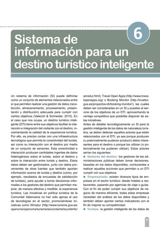 59
6Sistema de
información para un
destino turísticointeligente
Un sistema de información (SI) puede definirse
como un conjunto de elementos relacionados entre
sí que permiten realizar una gestión de datos (reco-
lección, almacenamiento, procesamiento, presen-
tación y distribución) adecuada para cumplir con
ciertos objetivos (Valacich & Schneider, 2010). En
el caso que nos ocupa, un destino turístico inteli-
gente (DTI) tiene entre sus objetivos facilitar la inte-
racción e integración del visitante con el destino, in-
crementando la calidad de la experiencia turística.
Por ello, es preciso contar con una infraestructura
tecnológica que permita la conectividad del turista,
así como su interacción con el destino por medio
de un conjunto de sensores. Esta conectividad e
interacción producen cantidades ingentes de datos
heterogéneos sobre el turista, sobre el destino y
sobre la interacción entre turista y destino. Estos
datos deben ser gestionados, junto con datos pro-
venientes de otras fuentes que también aportan
información acerca de turista y destino (como, por
ejemplo, resultados de encuestas de satisfacción
de turistas), para ayudar a tomar decisiones infor-
madas a los gestores del destino que permitan me-
jorar, de manera efectiva y medible, la experiencia
turística. Las iniciativas en política turística de la
Comunitat Valenciana no han sido ajenas al uso
de tecnologías en el sector, promoviéndose ini-
ciativas como Winsitur (http://www.turisme.gva.es/
opencms/opencms/turisme/es/contents/touristinfo/
winsitur.html), Travel Open Apps (http://www.trave-
lopenapps.org) o Booking Monitor (http://invattur.
gva.es/proyectos-idi/booking-monitor/), las cuales
deben ser consideradas en un SI y puestas al ser-
vicio de los objetivos de un DTI, aprovechando la
ventaja competitiva que posibilita disponer de es-
tas iniciativas.
Antes de detallar tecnológicamente un SI para la
gestión inteligente de los datos de naturaleza turís-
tica, se deben detectar aquellos actores que están
relacionados con el DTI, ya sea porque producen
(o potencialmente pudieran producir) datos intere-
santes para el destino o porque los utilizan (o po-
tencialmente los pudieran utilizar). Estos actores
serían los siguientes:
l Gestores del destino: los gestores de las ad-
ministraciones públicas deben tomar decisiones,
basadas en los datos disponibles, conducentes a
realizar aquellas acciones que permitan a un DTI
cumplir con sus objetivos.
l Empresariado: existen diversos tipos de em-
presas en el sector turístico: desde hoteles a res-
taurantes, pasando por agencias de viaje o guías.
Con el fin de poder cumplir sus objetivos de ne-
gocio de manera eficiente, todas estas empresas
necesitan del análisis de los datos disponibles y
también deben aportar ciertos indicadores con el
fin de mejorar su competitividad.
l Turistas: la gestión inteligente de los datos de
 
