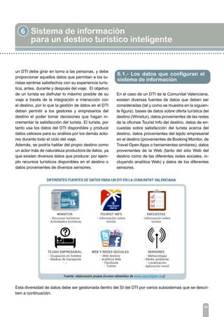 6 Sistema de información
para un destino turístico inteligente
60
un DTI debe girar en torno a las personas, y debe
proporcionar aquellos datos que permitan a los tu-
ristas sentirse satisfechos con su experiencia turís-
tica, antes, durante y después del viaje. El objetivo
de un turista es disfrutar lo máximo posible de su
viaje a través de la integración e interacción con
el destino, por lo que la gestión de datos en el DTI
deben permitir a los gestores y empresarios del
destino el poder tomar decisiones que hagan in-
crementar la satisfacción del turista. El turista, por
tanto usa los datos del DTI disponibles y produce
datos valiosos para su análisis por los demás acto-
res durante todo el ciclo del viaje.
Además, se podría hablar del propio destino como
un actor más de naturaleza productora de datos, ya
que existen diversos datos que produce: por ejem-
plo recursos turísticos disponibles en el destino o
datos provenientes de diversos sensores.
6.1.- Los datos que configuran el
sistema de información
En el caso de un DTI de la Comunitat Valenciana,
existen diversas fuentes de datos que deben ser
consideradas (tal y como se muestra en la siguien-
te figura): bases de datos sobre oferta turística del
destino (Winsitur), datos provenientes de las redes
de la oficinas Tourist Info del destino, datos de en-
cuestas sobre satisfacción del turista acerca del
destino, datos provenientes del tejido empresarial
en el destino (provenientes de Booking Monitor, de
Travel Open Apps o herramientas similares), datos
provenientes de la Web (tanto del sitio Web del
destino como de las diferentes redes sociales, in-
cluyendo analítica Web) y datos de los diferentes
sensores.
Esta diversidad de datos debe ser gestionada dentro del SI del DTI por varios subsistemas que se descri-
ben a continuación.
 
