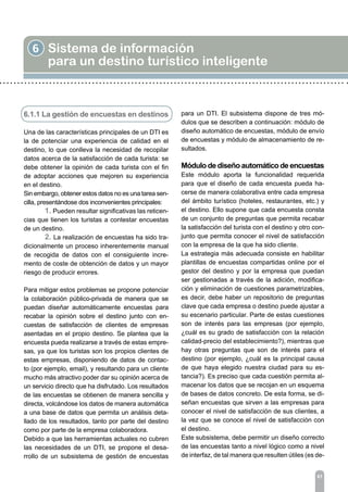 6.1.1 La gestión de encuestas en destinos
Una de las características principales de un DTI es
la de potenciar una experiencia de calidad en el
destino, lo que conlleva la necesidad de recopilar
datos acerca de la satisfacción de cada turista: se
debe obtener la opinión de cada turista con el fin
de adoptar acciones que mejoren su experiencia
en el destino.
Sin embargo, obtener estos datos no es una tarea sen-
cilla, presentándose dos inconvenientes principales:
	 1. Pueden resultar significativas las reticen-
cias que tienen los turistas a contestar encuestas
de un destino.
	 2. La realización de encuestas ha sido tra-
dicionalmente un proceso inherentemente manual
de recogida de datos con el consiguiente incre-
mento de coste de obtención de datos y un mayor
riesgo de producir errores.
Para mitigar estos problemas se propone potenciar
la colaboración público-privada de manera que se
puedan diseñar automáticamente encuestas para
recabar la opinión sobre el destino junto con en-
cuestas de satisfacción de clientes de empresas
asentadas en el propio destino. Se plantea que la
encuesta pueda realizarse a través de estas empre-
sas, ya que los turistas son los propios clientes de
estas empresas, disponiendo de datos de contac-
to (por ejemplo, email), y resultando para un cliente
mucho más atractivo poder dar su opinión acerca de
un servicio directo que ha disfrutado. Los resultados
de las encuestas se obtienen de manera sencilla y
directa, volcándose los datos de manera automática
a una base de datos que permita un análisis deta-
llado de los resultados, tanto por parte del destino
como por parte de la empresa colaboradora.
Debido a que las herramientas actuales no cubren
las necesidades de un DTI, se propone el desa-
rrollo de un subsistema de gestión de encuestas
6 Sistema de información
para un destino turístico inteligente
61
para un DTI. El subsistema dispone de tres mó-
dulos que se describen a continuación: módulo de
diseño automático de encuestas, módulo de envío
de encuestas y módulo de almacenamiento de re-
sultados.
Módulo de diseño automático de encuestas
Este módulo aporta la funcionalidad requerida
para que el diseño de cada encuesta pueda ha-
cerse de manera colaborativa entre cada empresa
del ámbito turístico (hoteles, restaurantes, etc.) y
el destino. Ello supone que cada encuesta consta
de un conjunto de preguntas que permita recabar
la satisfacción del turista con el destino y otro con-
junto que permita conocer el nivel de satisfacción
con la empresa de la que ha sido cliente.
La estrategia más adecuada consiste en habilitar
plantillas de encuestas compartidas online por el
gestor del destino y por la empresa que puedan
ser gestionadas a través de la adición, modifica-
ción y eliminación de cuestiones parametrizables,
es decir, debe haber un repositorio de preguntas
clave que cada empresa o destino puede ajustar a
su escenario particular. Parte de estas cuestiones
son de interés para las empresas (por ejemplo,
¿cuál es su grado de satisfacción con la relación
calidad-precio del establecimiento?), mientras que
hay otras preguntas que son de interés para el
destino (por ejemplo, ¿cuál es la principal causa
de que haya elegido nuestra ciudad para su es-
tancia?). Es preciso que cada cuestión permita al-
macenar los datos que se recojan en un esquema
de bases de datos concreto. De esta forma, se di-
señan encuestas que sirven a las empresas para
conocer el nivel de satisfacción de sus clientes, a
la vez que se conoce el nivel de satisfacción con
el destino.
Este subsistema, debe permitir un diseño correcto
de las encuestas tanto a nivel lógico como a nivel
de interfaz, de tal manera que resulten útiles (es de-
 