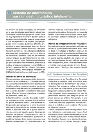 6 Sistema de información
para un destino turístico inteligente
62
cir, recogen los datos adecuados y los almacenan
en la base de datos correspondiente) a la par que
atractivas al usuario. Por ejemplo, en una encuesta
es muy importante la manera de describir como la
persona que contesta debe pasar de una pregunta
a otra en dependencia de su perfil, por ejemplo,
puede haber encuestas que tengan diferentes pre-
guntas si la persona encuestada tiene más de una
determinada edad o menos. Para un DTI resulta in-
teresante también que haya interoperabilidad entre
diferentes tipos de encuestas para poder integrar
los resultados a posteriori. Para ello, es necesario
usar un lenguaje que permita considerar los meta-
datos de cada encuesta. Existen diversos lengua-
jes para considerar estos metadatos, entre los que
destaca el estándar propuesto y desarrollado por
la W3C basado en XHTML: XForms (http://www.
w3.org/TR/xforms/). Otro lenguaje interesante es
SQBL (http://sqbl.org) ya que está basado en XML.
Módulo de envío de encuestas
Una vez diseñada las encuestas, éstas deben dis-
tribuirse de una manera fácil. La manera más ágil
es posibilitar que los turistas rellenen las encuestas
vía Web mediante cuestionarios online una vez se
contacte con ellos por medio de correo electrónico.
Las encuestas de deben ser totalmente accesibles
desde diferentes tipos de dispositivos (smartpho-
ne, ordenador, tableta, etc.).
Esta distribución de encuestas debe poder realizar-
se tanto por empresas con algún tipo de sistema
de gestión de clientes (PMS o CRM) donde se ob-
tengan datos para programar el envío de correos
electrónicos (dirección de los clientes que deben
recibir la encuesta, fecha en la que se debe en-
viar, etc.), como por aquellas que no dispongan de
este tipo de sistemas. En este segundo caso, el
sistema debe proveer mecanismos que faciliten la
gestión de los datos de los clientes necesarios para
el envío de la encuesta por correo electrónico, así
como las reglas de negocio que indican cuándo y
cómo se ha de realizar dicho envío. La respuesta
debería incentivarse mediante algún tipo de rega-
lo, concurso o sorteo vinculado con la promoción
del destino.
Módulo de almacenamiento de resultados
Las contestaciones de las encuestas realizadas se
recolectan y almacenan directamente a una base
de datos de resultados. El diseño de esta base de
datos se debe realizar acorde a las plantillas de las
encuestas y cuestiones parametrizables, teniendo
en cuenta que los resultados se emplean en un
proceso de análisis de datos con el fin de apoyar la
toma de decisiones, tanto a nivel de destino como
a nivel de empresa, por ejemplo a través de cua-
dros de mando. (Ver Figura 1 en siguiente página)
6.1.2 Gestión de datos en la Red Tourist Info
Actualmente en la red Tourist Info de la Comunitat
Valenciana se recopilan datos estadísticos acer-
ca de las peticiones de información de turistas y
visitantes. Este proceso se realiza, en la mayoría
de los casos, de forma manual, por lo que los da-
tos pueden presentar problemas de calidad. Ade-
más, estos datos deben recogerse con un nivel de
granularidad adecuado para asegurar que no se
pierda potencia de análisis. Por ejemplo, si una
pareja francesa de turistas preguntó en una oficina
Tourist Info acerca de los próximos eventos cultu-
rales de la ciudad, se puede recabar la información
de diferentes maneras:
l Hubo una consulta sobre cultura y además hubo
una visita de dos personas de origen francés. Aquí
existen dos datos completamente disgregados, de
tal manera que se pierde mucho potencial de aná-
lisis de datos. Es decir, no se sabría si la consul-
ta sobre cultura la hizo alguien de origen francés,
 