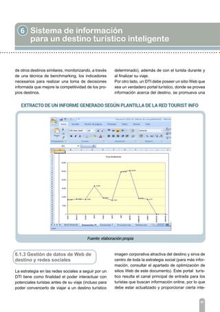 de otros destinos similares, monitorizando, a través
de una técnica de benchmarking, los indicadores
necesarios para realizar una toma de decisiones
informada que mejore la competitividad de los pro-
pios destinos.
6 Sistema de información
para un destino turístico inteligente
67
6.1.3 Gestión de datos de Web de
destino y redes sociales
La estrategia en las redes sociales a seguir por un
DTI tiene como finalidad el poder interactuar con
potenciales turistas antes de su viaje (incluso para
poder convencerlo de viajar a un destino turístico
determinado), además de con el turista durante y
al finalizar su viaje.
Por otro lado, un DTI debe poseer un sitio Web que
sea un verdadero portal turístico, donde se provea
información acerca del destino, se promueva una
imagen corporativa atractiva del destino y sirva de
centro de toda la estrategia social (para más infor-
mación, consultar el apartado de optimización de
sitios Web de este documento). Este portal turís-
tico resulta el canal principal de entrada para los
turistas que buscan información online, por lo que
debe estar actualizado y proporcionar cierta inte-
 