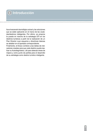 I Introducción
05
liza el escenario tecnológico actual y las soluciones
que se están aplicando en el marco de las ciuda-
des/destinos inteligentes. Por último, se propone
la puesta en marcha de la estrategia DTI en los
destinos turísticos a partir de la realización de un
Plan Director cuyo esquema y directrices básicas
se detallan en el apartado correspondiente.
Finalmente, el Anexo contiene unas tablas de indi-
cadores creadas para que cada destino pueda rea-
lizar su Autodiagnóstico, útil para detectar áreas de
mejora y como punto de partida para el desarrollo
de su estrategia como destino turístico inteligente.
 