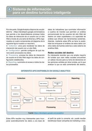 6 Sistema de información
para un destino turístico inteligente
XX
Por otra parte, GoogleAnalytics dispone de una pla-
taforma (https://developers.google.com/analytics)
que permite a los desarrolladores procesar todos
los datos de interacción de un usuario con un sitio
Web a través de una serie de librerías y APIs orga-
nizados en cuatro componentes (el diagrama de la
siguiente figura muestra un resumen):
l Collection: sirve para recolectar los datos de
interacción del usuario con un sitio Web.
l Configuration: permite configurar de qué ma-
nera serán procesados los datos.
l Processing: procesa los datos de interacción
de usuario en el sitio Web según los datos de con-
figuración establecidos.
l Reporting: suministra el acceso a todos los da-
tos procesados.
Estas APIs resultan muy interesantes para incor-
porar automáticamente los datos a una base de
datos de indicadores que suministre información
a cuadros de mandos que permitan un análisis
pormenorizado de los usuarios del sitio Web del
destino sin estar supeditados a la capacidad de
análisis que ofrecen las herramientas existentes.
Además, mediante estas APIs se tiene la posibi-
lidad de enriquecer el análisis de estos datos con
otros datos de fuentes externas a este sistema de
analítica Web.
Redes sociales del destino
Es interesante recordar que una amplia mayoría
de turistas que usan redes sociales encuentran
un valioso recurso para su toma de decisiones en
las opiniones vertidas por otros turistas, por lo que
analizar lo que se está comentando del destino,
el perfil de quién lo comenta, etc. puede resultar
beneficioso trazar campañas de marketing o inclu-
70
 