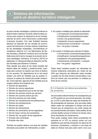 6 Sistema de información
para un destino turístico inteligente
71
so para orientar estrategias o políticas turísticas en
determinados destinos tomando determinadas ac-
ciones para mejorar la experiencia de los turistas,
además de servir como instrumento a potenciales
inversores privados. Con esta finalidad diversos
destinos ya disponen de sus canales de comuni-
cación de interacción e incluso realizan mediciones
de las estrategias empleadas, convirtiéndose en
verdaderos destinos 2.0. Los Barómetros de Re-
des Sociales y Destinos Turísticos de la Comunitat
Valenciana del Invat.tur recogen la evolución de di-
chas estrategias. Asimismo, el Invat.tur (2014) ha
elaborado un interesante Manual Operativo de Re-
des Sociales para Destinos Turísticos.
Todo aquello que pasa en las redes sociales del
destino debe ser medido y, posteriormente, anali-
zado para conocer el impacto que tiene el destino
en los usuarios. En dependencia de la red social
existen una serie de medidas que se pueden in-
corporar a cuadros de mando para poder analizar-
las. Como ejemplo, algunas de las medidas que se
pueden obtener de Facebook son:
l Número de seguidores.
l Número de nuevos seguidores.
l Número de seguidores que se dan de baja.
l Número de usuarios activos por semana.
l Número de usuarios activos por día.
l Día de la semana con más visitas.
l Número de visualizaciones de publicaciones.
l Número de actualizaciones.
l Número de visitas.
l Número de interacciones.
l Número de comentarios de los seguidores.
l Día de mayor número de comentarios.
l Número de “me gusta” de los seguidores.
l Entrada más comentada.
l Entrada más vista.
También se pueden obtener una serie de medidas
derivadas que pueden ser interesantes, a saber:
l En cuanto a medidas para calcular la interacción:
	 o Conversación (comentarios/entradas)
	 o Amplificación (compartidos/entradas)
	 o Acción (me gusta/entradas)
	 o Aceptación (nuevos seguidores)
	 o Interacciones (comentarios + comparti-	
	 dos + me gusta) / entradas
l En cuanto a medidas para calcular el interés:
	 o Conversación (comentarios/seguidores)
	 o Amplificación (compartidos/seguidores)
	 o Aceptación (me gusta/seguidores)
	 o Interacciones (comentarios + comparti-	
	 dos + me gusta) / seguidores
Todas estas medidas pueden ser calculadas de
manera totalmente automática por medio de las
APIs que disponen las diferentes redes sociales
y pueden ser de esta manera incorporadas a cua-
dros de mando que nos permitan un análisis po-
tente de las mismas.
6.1.4 Gestión de datos procedentes
de sensores
Se ha incidido anteriormente en la necesidad de que
un DTI cuente con una red de sensores. Sin embar-
go, un DTI no sólo debe ser capaz de recolectar da-
tos procedentes de sensores, sino que estos datos
deben poder ser analizados en tiempo real de tal
manera que se proporcione una visión exacta de
los acontecimientos del destino. Este análisis de los
eventos facilita conocer el entorno en tiempo real y
tomar decisiones en consecuencia.
Para poder analizar estos datos procedentes de
sensores en un DTI, es preciso contar con una
plataforma que permita recolectar los datos de los
sensores, procesarlos y volcarlos a una base de
datos en tiempo real para poder servir unos cua-
 