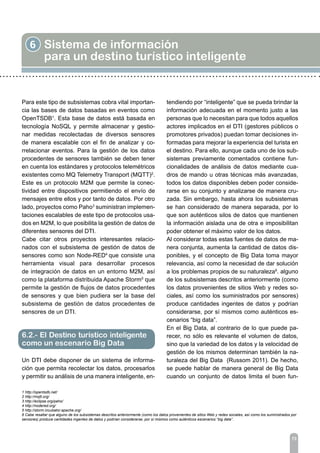 6 Sistema de información
para un destino turístico inteligente
73
Para este tipo de subsistemas cobra vital importan-
cia las bases de datos basadas en eventos como
OpenTSDB1
. Esta base de datos está basada en
tecnología NoSQL y permite almacenar y gestio-
nar medidas recolectadas de diversos sensores
de manera escalable con el fin de analizar y co-
rrelacionar eventos. Para la gestión de los datos
procedentes de sensores también se deben tener
en cuenta los estándares y protocolos telemétricos
existentes como MQ Telemetry Transport (MQTT)2
.
Este es un protocolo M2M que permite la conec-
tividad entre dispositivos permitiendo el envío de
mensajes entre ellos y por tanto de datos. Por otro
lado, proyectos como Paho3
suministran implemen-
taciones escalables de este tipo de protocolos usa-
dos en M2M, lo que posibilita la gestión de datos de
diferentes sensores del DTI.
Cabe citar otros proyectos interesantes relacio-
nados con el subsistema de gestión de datos de
sensores como son Node-RED4
que consiste una
herramienta visual para desarrollar procesos
de integración de datos en un entorno M2M, así
como la plataforma distribuida Apache Storm5
que
permite la gestión de flujos de datos procedentes
de sensores y que bien pudiera ser la base del
subsistema de gestión de datos procedentes de
sensores de un DTI.
Un DTI debe disponer de un sistema de informa-
ción que permita recolectar los datos, procesarlos
y permitir su análisis de una manera inteligente, en-
tendiendo por “inteligente” que se pueda brindar la
información adecuada en el momento justo a las
personas que lo necesitan para que todos aquellos
actores implicados en el DTI (gestores públicos o
promotores privados) puedan tomar decisiones in-
formadas para mejorar la experiencia del turista en
el destino. Para ello, aunque cada uno de los sub-
sistemas previamente comentados contiene fun-
cionalidades de análisis de datos mediante cua-
dros de mando u otras técnicas más avanzadas,
todos los datos disponibles deben poder conside-
rarse en su conjunto y analizarse de manera cru-
zada. Sin embargo, hasta ahora los subsistemas
se han considerado de manera separada, por lo
que son auténticos silos de datos que mantienen
la información aislada una de otra e imposibilitan
poder obtener el máximo valor de los datos.
Al considerar todas estas fuentes de datos de ma-
nera conjunta, aumenta la cantidad de datos dis-
ponibles, y el concepto de Big Data toma mayor
relevancia, así como la necesidad de dar solución
a los problemas propios de su naturaleza6
. alguno
de los subsistemas descritos anteriormente (como
los datos provenientes de sitios Web y redes so-
ciales, así como los suministrados por sensores)
produce cantidades ingentes de datos y podrían
considerarse, por sí mismos como auténticos es-
cenarios “big data”.
En el Big Data, al contrario de lo que puede pa-
recer, no sólo es relevante el volumen de datos,
sino que la variedad de los datos y la velocidad de
gestión de los mismos determinan también la na-
turaleza del Big Data (Russom 2011). De hecho,
se puede hablar de manera general de Big Data
cuando un conjunto de datos limita el buen fun-
6.2.- El Destino turístico inteligente
como un escenario Big Data
1 http://opentsdb.net/
2 http://mqtt.org/
3 http://eclipse.org/paho/
4 http://nodered.org/
5 http://storm.incubator.apache.org/
6 Cabe resaltar que alguno de los subsistemas descritos anteriormente (como los datos provenientes de sitios Web y redes sociales, así como los suministrados por
sensores) produce cantidades ingentes de datos y podrían considerarse, por sí mismos como auténticos escenarios “big data”.
 