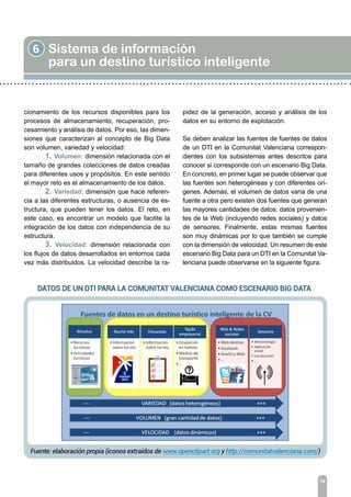 6 Sistema de información
para un destino turístico inteligente
74
cionamiento de los recursos disponibles para los
procesos de almacenamiento, recuperación, pro-
cesamiento y análisis de datos. Por eso, las dimen-
siones que caracterizan al concepto de Big Data
son volumen, variedad y velocidad:
	 1. Volumen: dimensión relacionada con el
tamaño de grandes colecciones de datos creadas
para diferentes usos y propósitos. En este sentido
el mayor reto es el almacenamiento de los datos.
	 2. Variedad: dimensión que hace referen-
cia a las diferentes estructuras, o ausencia de es-
tructura, que pueden tener los datos. El reto, en
este caso, es encontrar un modelo que facilite la
integración de los datos con independencia de su
estructura.
	 3. Velocidad: dimensión relacionada con
los flujos de datos desarrollados en entornos cada
vez más distribuidos. La velocidad describe la ra-
pidez de la generación, acceso y análisis de los
datos en su entorno de explotación.
Se deben analizar las fuentes de fuentes de datos
de un DTI en la Comunitat Valenciana correspon-
dientes con los subsistemas antes descritos para
conocer si corresponde con un escenario Big Data.
En concreto, en primer lugar se puede observar que
las fuentes son heterogéneas y con diferentes orí-
genes. Además, el volumen de datos varía de una
fuente a otra pero existen dos fuentes que generan
las mayores cantidades de datos: datos provenien-
tes de la Web (incluyendo redes sociales) y datos
de sensores. Finalmente, estas mismas fuentes
son muy dinámicas por lo que también se cumple
con la dimensión de velocidad. Un resumen de este
escenario Big Data para un DTI en la Comunitat Va-
lenciana puede observarse en la siguiente figura.
 