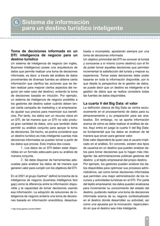6 Sistema de información
para un destino turístico inteligente
75
Toma de decisiones informada en un
DTI: inteligencia de negocio para un
destino turístico
Un sistema de inteligencia de negocio (en inglés,
Business Intelligence) posee una arquitectura de
datos que permite realizar una toma de decisiones
informada, es decir, a través del análisis de datos
provenientes de diversas fuentes se obtiene cierta
información que clarifica las acciones que se de-
ben realizar para mejorar ciertos aspectos del ne-
gocio (en este caso del destino), evitando la toma
de decisiones basada en intuición. Por ejemplo,
un sistema de inteligencia de negocio posibilita a
los gestores del destino saber cuándo deben lan-
zar cierta campaña de marketing o al empresaria-
do ajustar sus precios para maximizar sus benefi-
cios. Por tanto, los datos son un recurso clave en
un DTI, de tal manera que un DTI no sólo produ-
ce gran cantidad de datos, sino que también debe
permitir su análisis conjunto para apoyar la toma
de decisiones. De hecho, se podría considerar que
un destino turístico es más inteligente cuantas más
decisiones informadas se puedan tomar a partir de
los datos que provea. Esto implica dos cosas:
	 1. Los datos de un DTI deben estar dispo-
nibles en un formato adecuado para su análisis de
manera conjunta.
	 2. Se debe disponer de herramientas ade-
cuadas para analizar los datos de tal manera que
generen valor para cumplir con los objetivos del DTI.
En el 2001 el grupo Gartner7
definió la brecha de la
inteligencia de negocio (business intelligence fact
gap) como la diferencia entre la información dispo-
nible y la capacidad de tomar decisiones usando
esa información. La adopción de soluciones de in-
teligencia de negocio evitaría una toma de decisio-
nes basada en información anecdótica, desactua-
lizada o incompleta, apostando siempre por una
toma de decisiones informada.
Un objetivo primordial del DTI es conocer al turista
y conocerse a sí mismo (como destino) con el fin
de poder tomar aquellas decisiones que permitan
incrementar la satisfacción del turista y mejorar su
experiencia. Tomar estas decisiones debe poder
basarse en toda la información disponible, por lo
que desde la perspectiva de la gestión de datos,
se puede decir que un destino es inteligente si la
gestión de datos que se realiza considera todas
las fuentes de datos disponibles.
La cuarta V del Big Data: el valor
La definición clásica de Big Data se centra exclu-
sivamente en el procesamiento de datos para su
almacenamiento y su preparación para ser ana-
lizados. Sin embargo, no se aporta información
acerca de cómo se debe realizar el análisis de da-
tos. Aquí entra en juego la cuarta V del Big Data:
es fundamental que los datos se analicen de tal
manera que sirvan para generar valor.
Este valor dependerá de quien sea el usuario impli-
cado en el análisis. En concreto, existen dos tipos
de usuarios en un destino que pueden analizar da-
tos para tomar decisiones que lo hagan más inte-
ligente: las administraciones públicas gestoras del
destino y el tejido empresarial del propio destino.
Por ejemplo, los gestores pueden analizar los da-
tos disponibles para optimizar sus procesos admi-
nistrativos, así como tomar decisiones informadas
que permitan una mejor administración de los re-
cursos y actividades turísticas en el DTI. Por parte
del tejido empresarial, los datos pueden analizarse
para incrementar su conocimiento del estado del
destino, pudiendo realizar una toma de decisiones
informada acerca de su negocio contextualizado
en el destino donde desarrollan su actividad, así
como una apuesta por la innovación, repercutien-
do en que el destino sea más inteligente.7 http://www.gartner.com/id=335641
 