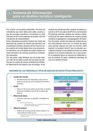 6 Sistema de información
para un destino turístico inteligente
76
Por lo tanto, es necesario desarrollar una serie de
indicadores que sean útiles para estos usuarios y
que les permitan cuantificar y monitorizar en todo
momento el DTI (como ejemplo se pueden citar los
indicadores de sostenibilidad).
Estos indicadores se podrán analizar por medio del
desarrollo de cuadros de mando que permitan una
visualización sencilla y atractiva de los mismos. Es-
tos cuadros de mando deben tener una componen-
te interactiva con la finalidad de poder analizar en
cada momento y de manera conjunta los indicado-
res requeridos.
Por otra parte, cabe destacar que se puede obte-
ner valor de los datos a partir de más tipos de aná-
lisis que el cuadro de mando (Golfarelli et al 2004),
en dependencia del objetivo que se persiga. Si los
cuadros de mando permiten analizar el estado ac-
tual de un DTI, los cubos OLAP (On-Line Analytical
Processing) permiten analizar de manera multidi-
mensional los datos históricos de manera guiada
mediante la agregación y desagregación de datos.
Por otra parte, existen dos tipos de análisis de da-
tos más potentes como son, la minería de datos
(que permite analizar por qué ha ocurrido cierto
evento) o el análisis “what-if” que va más allá, per-
mitiendo analizar lo que hubiera ocurrido con cierta
medida si se hubiera realizado una u otra acción.
En la siguiente figura se resume los diferentes ti-
pos de análisis de datos, detallando ejemplos de
uso en el ámbito turístico.
 