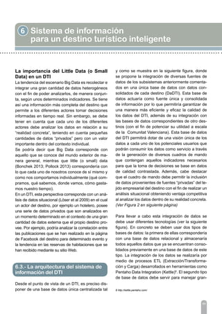 6 Sistema de información
para un destino turístico inteligente
77
La importancia del Little Data (o Small
Data) en un DTI
La tendencia del escenario Big Data es recolectar e
integrar una gran cantidad de datos heterogéneos
con el fin de poder analizarlos, de manera conjun-
ta, según unos determinados indicadores. Se tiene
así una información más completa del destino que
permite a los diferentes actores tomar decisiones
informadas en tiempo real. Sin embargo, se debe
tener en cuenta que cada uno de los diferentes
actores debe analizar los datos en relación a su
“realidad concreta”, teniendo en cuenta pequeñas
cantidades de datos “privados” pero con un valor
importante dentro del contexto individual.
Se podría decir que Big Data corresponde con
aquello que se conoce del mundo exterior de ma-
nera general, mientras que little (o small) data
(Bonchek 2013; Pollock 2013) correspondería con
lo que cada uno de nosotros conoce de sí mismo y
como nos comportamos individualmente (qué com-
pramos, qué sabemos, donde vamos, cómo gasta-
mos nuestro tiempo).
En un DTI, esta perspectiva corresponde con un aná-
lisis de datos situacional (Löser et al 2009) en el cual
un actor del destino, por ejemplo un hotelero, posee
una serie de datos privados que son analizados en
un momento determinado en el contexto de una gran
cantidad de datos externa que el propio destino pro-
vee. Por ejemplo, podría analizar la correlación entre
las publicaciones que se han realizado en la página
de Facebook del destino para determinado evento y
la tendencia en las reservas de habitaciones que se
han recibido mediante su sitio Web.
Desde el punto de vista de un DTI, es preciso dis-
poner de una base de datos única centralizada tal
y como se muestra en la siguiente figura, donde
se propone la integración de diversas fuentes de
datos de los subsistemas anteriormente comenta-
dos en una única base de datos con datos con-
solidados de cada destino (DaDTI). Esta base de
datos actuaría como fuente única y consolidada
de información por lo que permitiría garantizar de
una manera más eficiente y eficaz la calidad de
los datos del DTI, además de su integración con
las bases de datos correspondientes de otro des-
tinos (con el fin de potenciar su utilidad a escala
de la Comunitat Valenciana). Esta base de datos
del DTI permitirá dotar de una visión única de los
datos a cada uno de los potenciales usuarios que
podrán consumir los datos como servicio a través
de la generación de diversos cuadros de mando
que contengan aquellos indicadores necesarios
para que la toma de decisiones se base en datos
de calidad contrastada. Además, cabe destacar
que el cuadro de mando debe permitir la inclusión
de datos provenientes de fuentes “privadas” del te-
jido empresarial del destino con el fin de realizar un
análisis situacional obteniendo ventaja competitiva
al analizar los datos dentro de su realidad concreta.
(Ver Figura 2 en siguiente página)
Para llevar a cabo esta integración de datos se
debe usar diferentes tecnologías (ver la siguiente
figura). En concreto se deben usar dos tipos de
bases de datos: la primera de ellas correspondería
con una base de datos relacional y almacenaría
todos aquellos datos que ya se encuentran conso-
lidados previamente en una base de datos de este
tipo. La integración de los datos se realizaría por
medio de procesos ETL (Extracción/Transforma-
ción y Carga) desarrollados en herramientas como
Pentaho Data Integration (Kettle)8
. El segundo tipo
de base de datos debe servir para manejar gran-
6.3.- La arquitectura del sistema de
información del DTI
8 http://kettle.pentaho.com/
 