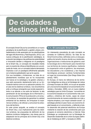 1De ciudades a
destinos inteligentes
El concepto Smart City se ha convertido en un nuevo
paradigma de la planificación y gestión urbana, pro-
bablemente el más apreciado por los planificadores
del siglo XXI (Komninos y Tsarchopoulos, 2012). Los
nuevos enfoques de la planificación estratégica, la
evolución tecnológica o las políticas de sostenibilidad
e innovación tienden a integrarse en el paradigma
de la Smart City, un concepto de indudable interés
pero no exento de críticas al identificarse con una eti-
queta de moda, con un concepto todavía demasiado
impreciso o con un paradigma difícilmente aplicable
con el alcance globalizador que se le supone.
Con sus bondades y limitaciones, se trata de un
planteamiento novedoso que se ha incorporado
con fuerza en la estrategia y la gestión urbanas y
que está avanzando rápidamente tanto en su for-
mulación teórica como en su aplicación práctica. En
el caso de los destinos turísticos, nos encontramos
ante un enfoque emergente que reviste especial in-
terés si se atiende a una serie de factores: la alta
penetración de las tecnologías de la información y
la comunicación (TICs) en la producción y el consu-
mo turísticos; la necesidad de garantizar la calidad
ambiental de los destinos; de enriquecer la expe-
riencia turística; y de reforzar y comunicar los atrac-
tivos del territorio.
En este primer epígrafe, se analiza el concepto
de Smart City y sus implicaciones para los desti-
nos turísticos, las propuestas de definición de los
destinos turísticos inteligentes y las claves para la
adaptación de los principios de la Smart City a los
destinos turísticos.
06
Un interesante precedente de este concepto se
constata en California (EEUU). Se trata de las
Smart Communities, definidas como un área geo-
gráfica de tamaño diverso donde sus residentes,
organizaciones e instituciones de gobierno usan
la tecnología de la información para transformar
sus territorios de manera significativa, mediante
la cooperación entre el gobierno, las empresas,
los educadores y los ciudadanos; y las mejoras
tecnológicas producen cambios fundamentales
en lugar de incrementales (San Diego State Uni-
versity, 1997).
En Europa, el marco de referencia de los territo-
rios inteligentes se sitúa en la Estrategia de Lisboa
(Consejo Europeo de 2000), en la que se apuesta
por una economía basada en el conocimiento (Fer-
nández y González, 2009), con un nuevo objetivo
estratégico para la Unión Europea: “convertirse en
la economía basada en el conocimiento más com-
petitiva y dinámica del mundo, capaz de crecer
económicamente de manera sostenible con más y
mejores empleos y con mayor cohesión social”. La
estrategia plantea el paso hacia una economía di-
gital basada en el conocimiento, y defiende el ple-
no desarrollo del potencial electrónico de Europa
mediante la creación de las condiciones para que
prospere el comercio electrónico e Internet. Esta
Estrategia se complementa con la Estrategia de
Desarrollo Sostenible de la Unión Europea (defini-
da en Goteborg en 2001 y revisada en 2004).
1.1.- El concepto Smart City
 