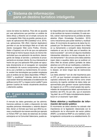 6 Sistema de información
para un destino turístico inteligente
80
cance de todos los destinos. Para ello se apuesta
por usar aplicaciones que permitan un análisis de
datos eficaz y eficiente con el simple concurso de
un navegador Web. Esto es posible, gracias al con-
cepto de aplicaciones RIA (Casteleyn et al, 2014).
Las aplicaciones RIA (Rich Internet Application)
permiten el uso de tecnología Web en el lado del
cliente (navegador Web como Firefox, Chrome,
Safari o Explorer) con el fin de que una aplicación
Web tenga la misma riqueza visual y la misma inte-
ractividad que una aplicación de escritorio; descar-
gando de trabajo al servidor y centrando el proce-
samiento en el propio cliente. Es muy interesante el
hecho de que una aplicación RIA puede ser ejecu-
tada directamente en el navegador sin necesidad
de instalación de nuevos componentes y facilitan-
do su uso y también su mantenimiento. En concre-
to, existen tres tecnologías que pueden emplearse
para el análisis de los datos disponibles: HTML512
,
CSS313
y JavaScript14
. Además, dentro de JavaS-
cript existen librerías dedicadas a la elaboración de
gráficas (como D315
) y mapas (como Leaflet16
) para
generar cuadros de mando visualmente atractivos
y altamente usables.
A menudo los datos generados por las adminis-
traciones públicas no están a disposición de toda
aquellas personas interesadas o, estando disponi-
bles, tienen un formato que hace que difícil su ac-
ceso y reutilización de manera sencilla (por ejemplo
un fichero PDF con datos de estancias de turistas
extranjeros en la Comunitat Valenciana, puede es-
tar disponible pero los datos que contiene son difí-
cil de reutilizar de manera inmediata). En este sen-
tido, cobran vital importancia los portales de datos
abiertos (Open Knowledge Foundation, 2012)
como mecanismos para poder distribuir y reutilizar
datos. El movimiento de apertura de datos fue im-
pulsado por Tim Berners-Lee (creador de la Web)
en su llamamiento a compartir datos libremente
mediante el uso de la Web para el beneficio de
toda la sociedad17
, así como en algunos resultados
interesantes obtenidos un tiempo después de di-
cho llamamiento18
. Se conoce como datos abiertos
(open data) a aquellos datos que se publican en
sitios Web de acceso público (portales de datos
abiertos) con el fin de ser reutilizados y redistribui-
dos por aquellas personas u organizaciones que
lo deseen, sin tener ningún tipo de restricciones
para ello.
Los datos abiertos19
son de vital importancia para
un DTI, ya que impulsan conceptos descritos en
capítulos anteriores de este informe como smart
economy (la ingente cantidad de datos debe ser
aprovechada para generar nuevas oportunidades
de negocio en un DTI) o smart people (las oportu-
nidades de transparencia deben aprovecharse en
beneficio del DTI). Es por ello, que el escenario
“big data” de un DTI debe indudablemente desem-
bocar en un escenario “open data”.
Datos abiertos y reutilización de infor-
mación del sector público
El movimiento de datos abiertos ha cobrado vital
importancia en la legislación relacionada con la
reutilización de la información del sector público
(RISP). La tendencia RISP es una realidad y exis-
te legislación conducente a su establecimiento. En
12 http://www.w3.org/html
13 http://www.w3.org/Style/CSS
14 http://www.w3.org/standards/webdesign/script
15 http://d3js.org/
16 http://d3js.org/
17 http://leafletjs.com/
18 http://www.ted.com/talks/tim_berners_lee_on_the_next_web.html
19 http://www.ted.com/talks/tim_berners_lee_the_year_open_data_went_worldwide.html
6.4.- El papel de los datos abiertos
en un DTI
 