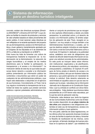 6 Sistema de información
para un destino turístico inteligente
81
concreto, existen dos directivas europeas (Directi-
va 2003/98/CE20
y Directiva 2013/37/UE21
) cuyo ob-
jetivo es facilitar la creación de productos y servicios
de valor añadido basados en datos provenientes del
sector público. A nivel nacional, estas directivas se
ven reflejadas en la reciente aprobación del proyecto
de Ley de transparencia, acceso a la información pú-
blica y buen gobierno (recientemente aprobado por
el Congreso de los Diputados el 5 de diciembre de
2013 y a falta de su tramitación en el BOE22
).
Esta nueva ley trata de fomentar una cultura de
transparencia mediante la imposición de la mo-
dernización de la Administración, la reducción de
cargas burocráticas y el empleo de los medios
electrónicos para la facilitar la participación, la
transparencia y el acceso a la información23
. La
motivación detrás de esta ley es que todas las per-
sonas tienen derecho a acceder a la información
pública (entendiendo por información pública los
contenidos o documentos que obren en poder de
cualquiera de las administraciones públicas y que
hayan sido elaborados o adquiridos en el ejercicio
de sus funciones). Concretamente, el Título I de la
Ley regula e incrementa la transparencia de la ac-
tividad de todos los sujetos que prestan servicios
públicos o ejercen potestades administrativas me-
diante un conjunto de previsiones que se recogen
en dos capítulos diferenciados y desde una doble
perspectiva: la publicidad activa y el derecho de
acceso a la información pública. El ámbito subje-
tivo de aplicación de este Título, recogido en su
Capítulo I, es muy amplio e incluye también a las
Administraciones Autonómicas y Locales, por lo
que los destinos estarán incluidos en esta legisla-
ción tanto a nivel de Comunitat Valenciana como a
nivel local. El Capítulo II, dedicado a la publicidad
activa, establece una serie de obligaciones que
habrán de difundir determinada información sin es-
perar una solicitud concreta de los administrados.
En este punto se incluyen datos sobre informa-
ción institucional, organizativa y de planificación,
de relevancia jurídica y de naturaleza económica,
presupuestaria y estadística. El Capítulo III confi-
gura de forma amplia el derecho de acceso a la
información pública, del que son titulares todas las
personas y que podrá ejercerse sin necesidad de
motivar la solicitud. Este derecho solamente se
verá limitado en aquellos casos en que así sea ne-
cesario por la propia naturaleza de la información
-derivado de lo dispuesto en la Constitución Espa-
ñola- o por su entrada en conflicto con otros intere-
ses protegidos. Cabe destacar que diversos datos
procedentes de un DTI tienen esta naturaleza, por
lo que les será de aplicación esta ley.
Finalmente, cabe destacar que, tanto los órganos
de las Comunidades Autónomas como las Entida-
des Locales dispondrán de un plazo máximo de
dos años para adaptarse a las obligaciones con-
tenidas en esta Ley de transparencia, acceso a la
información pública y buen gobierno.
Por otra parte, además de estas legislaciones, en
los últimos años han aparecido diversas iniciativas
en aras de facilitar la apertura de datos y fomentar
la filosofía de reutilización de los mismos, como
por ejemplo, el llamado decálogo de buenas prác-
ticas en la apertura de datos24
, que establece los
20 https://www.boe.es/buscar/doc.php?id=DOUE-L-2003-82244
21 http://www.boe.es/diario_boe/txt.php?id=DOUE-L-2013-81251
22 http://www.congreso.es/public_oficiales/L10/CONG/BOCG/A/BOCG-
10-A-19-9.PDF
23 En cuanto al acceso a la información, existe otra legislación previa relacio-
nada, como es el artículo 105 b) de la Constitución u otras leyes como la Ley
30/1992, de 26 de noviembre, de Régimen Jurídico de las Administraciones Pú-
blicas y del Procedimiento Administrativo Común que desarrolla en su artículo
37 el derecho de los ciudadanos a acceder a los registros y documentos que
se encuentren en los archivos administrativos. Sin embargo, esta legislación se
refiere a documentos contenidos en procedimientos administrativos ya termi-
nados por lo que su ejercicio práctico resulta limitado. Otras leyes relacionadas
con la Ley 27/2006, de 18 de julio, por la que se regulan los derechos de acce-
so a la información, de participación pública y de acceso a la justicia en materia
de medio ambiente y la Ley 37/2007, de 16 de noviembre, sobre reutilización
de la información del sector público, que regula el uso privado de documentos
en poder de Administraciones y organismos del sector público. Además, la
Ley 11/2007, de 22 de junio, de acceso electrónico de los ciudadanos a los
Servicios Públicos, reconoce el derecho de los ciudadanos a relacionarse con
la Administración por medios electrónicos.
24 http://www.w3c.es/Presentaciones/2012/0509-CICD-MA/Dia-Open-Data-en-
Euskadi-conclusiones.pdf
 