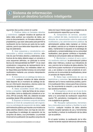 6 Sistema de información
para un destino turístico inteligente
82
siguientes diez puntos a tener en cuenta:
	 1. Publicar datos en formatos abiertos
y estándares: cualquier iniciativa de apertura de
datos debe publicar sus conjuntos de datos, así
como la documentación, en formatos abiertos (no-
propietarios) y que sean adecuados para permitir la
reutilización de los mismos por parte de los reutili-
zadores, para lo que debe estar disponible un catá-
logo de estándares.
	 2. Usar esquemas y vocabularios con-
sensuados y utilizar metadatos abiertos: ade-
más de usar formatos abiertos y estándares, la es-
tructura de los datos debería seguir un convenio o
unos esquemas definidos, en particular la norma
técnica de interoperabilidad de RISP25
. Si se crean
vocabularios o esquemas de representación de la
información específicos, los metadatos deben es-
tar disponibles para facilitar la tarea a la comunidad
reutilizadora mediante una correcta interpretación
de los mismos.
	 3. Inventario en un catálogo de datos es-
tructurado: cualquier iniciativa de datos abiertos
debe disponer de un inventario de catálogo de da-
tos con información descriptiva y técnica sobre los
conjuntos de datos que se exponen.
	 4. Datos accesibles desde URIs persis-
tentes y amigables: tanto las fichas de los conjun-
tos de datos, como su distribución (volcado en un ar-
chivo, API de consulta, RSS, etc.) deberían de estar
accesibles desde URIs persistentes en el tiempo.
	 5. Exponer un mínimo conjunto de datos
relativos al nivel de competencias del organis-
mo y su estrategia de exposición de datos: cada
administración pública que impulse una iniciativa de
datos abiertos debería crear una hoja de ruta don-
de especifique la estrategia de exposición de los
conjuntos de datos y sus prioridades. La prioridad
inicial sería la publicación de aquellos conjuntos de
datos de mayor interés según las competencias de
la administración específica que se trate.
	 6. Compromiso de servicio, actualiza-
ción y calidad del dato, manteniendo un canal
eficiente de comunicación entre la comunidad
reutilizadora y las administraciones públicas: la
administración pública debe mantener un mínimo
de calidad y servicio en su iniciativa de apertura de
datos, manteniendo lo expuesto en la estrategia de
publicación y comprometiéndose con su comunidad
reutilizadora, para generar confianza e impulsarla.
Además la comunicación debe ser bidireccional.
	 7. Monitorizar y evaluar el uso y servi-
cio mediante métricas: la administración pública
debe crear métricas y evaluar sus indicadores de
uso y servicio de la iniciativa de datos abiertos. De
esta forma puede monitorizar el funcionamiento y
uso, y así analizar si se está cumpliendo el com-
promiso con la comunidad de reutilizadores y tener
un proceso de mejora continua.
	 8. Datos bajo condiciones de uso no
restrictivas y comunes: las condiciones de uso
deberían ser lo menos restrictivas posible y permi-
tir la reutilización libre, incluso para fines comercia-
les. Se recomienda la creación y uso de licencias
tipo autodocumentadas.
	 9. Evangelizar y educar en el uso de da-
tos: es necesario educar en el uso de los datos,
tanto a la comunidad de reutilización específicos
(sector TIC, periodismo, investigación, etc.) como
a la ciudadanía en general.
	 10. Recopilar aplicaciones, herramien-
tas y manuales para motivar y facilitar la reuti-
lización: cualquier iniciativa de datos abiertos
debería recopilar ejemplos de uso y herramientas
que faciliten y motiven la reutilización de los datos
que se publican.
En el sector turístico, la reutilización de la infor-
mación ha tenido especial relevancia últimamente,25 http://www.boe.es/boe/dias/2013/03/04/pdfs/BOE-A-2013-2380.pdf
 