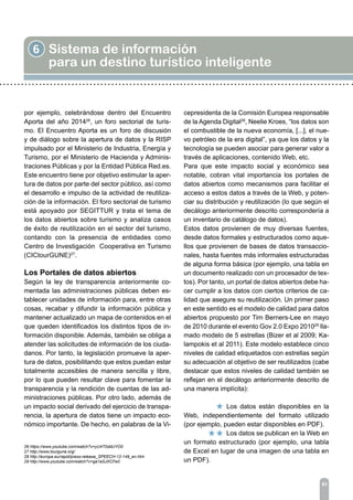 6 Sistema de información
para un destino turístico inteligente
83
por ejemplo, celebrándose dentro del Encuentro
Aporta del año 201426
, un foro sectorial de turis-
mo. El Encuentro Aporta es un foro de discusión
y de diálogo sobre la apertura de datos y la RISP
impulsado por el Ministerio de Industria, Energía y
Turismo, por el Ministerio de Hacienda y Adminis-
traciones Públicas y por la Entidad Pública Red.es.
Este encuentro tiene por objetivo estimular la aper-
tura de datos por parte del sector público, así como
el desarrollo e impulso de la actividad de reutiliza-
ción de la información. El foro sectorial de turismo
está apoyado por SEGITTUR y trata el tema de
los datos abiertos sobre turismo y analiza casos
de éxito de reutilización en el sector del turismo,
contando con la presencia de entidades como
Centro de Investigación Cooperativa en Turismo
(CICtourGUNE)27
.
Los Portales de datos abiertos
Según la ley de transparencia anteriormente co-
mentada las administraciones públicas deben es-
tablecer unidades de información para, entre otras
cosas, recabar y difundir la información pública y
mantener actualizado un mapa de contenidos en el
que queden identificados los distintos tipos de in-
formación disponible. Además, también se obliga a
atender las solicitudes de información de los ciuda-
danos. Por tanto, la legislación promueve la aper-
tura de datos, posibilitando que estos puedan estar
totalmente accesibles de manera sencilla y libre,
por lo que pueden resultar clave para fomentar la
transparencia y la rendición de cuentas de las ad-
ministraciones públicas. Por otro lado, además de
un impacto social derivado del ejercicio de transpa-
rencia, la apertura de datos tiene un impacto eco-
nómico importante. De hecho, en palabras de la Vi-
cepresidenta de la Comisión Europea responsable
de la Agenda Digital28
, Neelie Kroes, “los datos son
el combustible de la nueva economía, [...], el nue-
vo petróleo de la era digital”, ya que los datos y la
tecnología se pueden asociar para generar valor a
través de aplicaciones, contenido Web, etc.
Para que este impacto social y económico sea
notable, cobran vital importancia los portales de
datos abiertos como mecanismos para facilitar el
acceso a estos datos a través de la Web, y poten-
ciar su distribución y reutilización (lo que según el
decálogo anteriormente descrito correspondería a
un inventario de catálogo de datos).
Estos datos provienen de muy diversas fuentes,
desde datos formales y estructurados como aque-
llos que provienen de bases de datos transaccio-
nales, hasta fuentes más informales estructuradas
de alguna forma básica (por ejemplo, una tabla en
un documento realizado con un procesador de tex-
tos). Por tanto, un portal de datos abiertos debe ha-
cer cumplir a los datos con ciertos criterios de ca-
lidad que asegure su reutilización. Un primer paso
en este sentido es el modelo de calidad para datos
abiertos propuesto por Tim Berners-Lee en mayo
de 2010 durante el evento Gov 2.0 Expo 201029
lla-
mado modelo de 5 estrellas (Bizer et al 2009; Ka-
lampokis et al 2011). Este modelo establece cinco
niveles de calidad etiquetados con estrellas según
su adecuación al objetivo de ser reutilizados (cabe
destacar que estos niveles de calidad también se
reflejan en el decálogo anteriormente descrito de
una manera implícita):
		 Los datos están disponibles en la
Web, independientemente del formato utilizado
(por ejemplo, pueden estar disponibles en PDF).
		 Los datos se publican en la Web en
un formato estructurado (por ejemplo, una tabla
de Excel en lugar de una imagen de una tabla en
un PDF).
26 https://www.youtube.com/watch?v=yU4T0sMJYO0
27 http://www.tourgune.org/
28 http://europa.eu/rapid/press-release_SPEECH-12-149_en.htm
29 http://www.youtube.com/watch?v=ga1aSJXCFe0
 