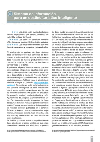 6 Sistema de información
para un destino turístico inteligente
84
		 Los datos están publicados bajo un
formato no propietario (por ejemplo, utilizando for-
mato CSV en lugar de Excel).
		 Los datos se identifican mediante
URLs de manera que sean fácilmente interpretables.
		 Los datos están vinculados con otros
datos de manera que se encuentran contextualizados.
El objetivo de los portales de datos abiertos
debe ser conseguir que sus conjuntos de datos
posean la quinta estrella, aunque este proceso
debe realizarse de manera gradual teniendo en
cuenta los criterios de calidad de los datos a
abrir (Oviedo et al 2013).
Actualmente, el portal de datos abiertos que ofre-
ce un catálogo integrado de aquellos datos gene-
rados por las administraciones públicas españolas
es el desarrollado a través del Proyecto Aporta30
de manera conjunta por el Ministerio de Hacienda
y Administraciones Públicas y por el Ministerio de
Industria, Energía y Comercio: http://datos.gob.
es/datos/ Sin embargo, este portal actualmente
sólo contiene 33 conjuntos de datos relacionados
con el sector turístico, provenientes sólo de cua-
tro entidades diferentes: INE (como las encuestas
de ocupación hotelera), Junta de Castilla y León,
Ayuntamiento de Zaragoza y Ayuntamiento de Gi-
jón. Es interesante también la apertura de datos
de recursos turísticos realizada por el Gobierno de
Navarra31
donde se ofrecen datos de los principa-
les recursos turísticos publicados en el portal de
Turismo de Navarra como son restaurantes, aloja-
mientos, oficinas de turismo, rutas en coche, ocio,
arte, cultura y monumentos, así como información
sobre localidades.
Es preciso, por tanto, animar a la publicación de
datos abiertos en el sector turístico, ya que existe
una evidente carencia. Más aún cuando la apertura
de datos puede fomentar el desarrollo económico
de un destino elevando la calidad de vida de los
habitantes, cumpliendo así con las premisas del
DTI. De hecho, tal y como se comentaba anterior-
mente, la publicación de datos abiertos, además de
un impacto social derivado del ejercicio de trans-
parencia de la apertura de datos, tiene un impacto
económico notable a través del sector infomedia-
rio. Este sector comprende todas aquellas empre-
sas (pequeñas, medianas, grandes, emprendedo-
res, etc.) que pueden reutilizar los datos abiertos,
procesándolos de diversas maneras para generar
valor. Cabe destacar que, según el último informe
de ASEDIE32
, el volumen de negocio asociado a las
empresas infomediarias en el 2012 según ronda los
900 millones de euros en España con unos 10.000
empleados cuya actividad principal es la reutili-
zación de datos. El sector infomediario es uno de
los que presenta una mayor progresión en Espa-
ña, originando una industria innovadora que pue-
de convertirse en motor del desarrollo económico
y la creación de empleo. Uno de los objetivos del
Plan de la Agenda Digital para España33
es el cre-
cimiento en un 20% del sector infomediario entre
2011 y 2015 lo que incrementará este sector en 180
millones de euros de facturación y de unos 2.000
empleados. Para ello, la Agenda Digital establece
un Programa de Reutilización de la Información del
Sector Público para fomentar la apertura de datos
por parte de las Administraciones Públicas y au-
mentar la actividad empresarial del sector infome-
diario. En el caso de un DTI, a partir de un portal de
datos abierto local que incluya información turística,
el sector infomediario podría generar aplicaciones
móviles, aplicaciones Web, mashups, aplicaciones
para redes sociales, etc. cuyos consumidores pu-
dieran ser el tejido empresarial del DTI, los propios
gestores del destino o, por supuesto, el turista.
30 http://www.red.es/redes/actuaciones/administracion-en-linea/aporta
31 http://gobiernoabierto.navarra.es/es/open-data/datos/recursos-turisticos
32 http://www.asedie.es/images/asedie%20informe%20del%20sector%20infomediario.pdf
33 http://www.agendadigital.gob.es
 